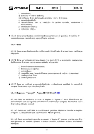 N-115 REV. D DEZ / 99
44
k) alinhamento;
l) marcação do sentido de fluxo;
m)verificação de pré-deformação, conforme valores de projeto;
n) memória de cálculo;
o) compatibilidade com as condições de projeto (pressão, temperatura e
deslocamento);
p) refratamento interno;
q) isolamento externo.
6.1.8.3 Deve ser verificada a compatibilidade dos certificados de qualidade do material de
todas as juntas de expansão com a especificação aplicada.
6.1.9 Filtros
6.1.9.1 Deve ser verificado se todos os filtros estão identificados de acordo com a codificação
do projeto.
6.1.9.2 Deve ser verificado, por amostragem (ver item 6.1.14), se as seguintes características
do filtro estão de acordo com as normas adotadas pelo projeto:
a) distância entre as extremidades;
b) dimensões dos suportes;
c) extremidades;
d) concordância do elemento filtrante com as normas de projeto e o seu estado;
e) estado geral do filtro;
f) certificação de teste.
6.1.9.3 Deve ser verificada a compatibilidade dos certificados de qualidade do material de
todos os filtros com a especificação aplicada.
6.1.10 Raquetes e “Figuras 8” - Norma PETROBRAS N-120
6.1.10.1 Deve ser verificado se todas as raquetes e “figuras 8” estão identificadas por
puncionamento com as seguintes características: especificação completa do material, classe
de pressão e diâmetro nominal.
6.1.10.2 Devem ser verificados os certificados de qualidade do material de todas as raquetes
e “figuras 8”, em confronto com a especificação ASTM aplicável.
6.1.10.3 Deve ser verificado em todas as raquetes e “figuras 8”, o estado geral da superfície,
principalmente das ranhuras, quanto a existência de mossa, corrosão e se estão devidamente
protegidas.
 