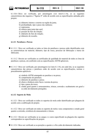 N-115 REV. D DEZ / 99
45
6.1.10.4 Deve ser verificado, por amostragem (ver item 6.1.14), se as seguintes
características das raquetes e “figuras 8” estão de acordo com as especificações adotadas pelo
projeto:
a) diâmetro interno e externo na região da junta;
b) profundidade, tipo e passo das ranhuras;
c) espessuras;
d) rebaixo para junta tipo anel;
e) posição do furo de rotação;
f) diâmetro do furo de rotação;
g) diâmetro do ressalto.
6.1.11 Parafusos e Porcas
6.1.11.1 Deve ser verificado se todos os lotes de parafusos e porcas estão identificados com
as características de material, diâmetro, tipo de rosca, processo de fabricação e marca do
fabricante.
6.1.11.2 Devem ser verificados os certificados de qualidade do material de todos os lotes de
parafusos e porcas, em confronto com as especificações ASTM aplicáveis.
6.1.11.3 Deve ser verificado, por amostragem (ver item 6.1.14), em cada lote, se as seguintes
características das porcas e parafusos estão de acordo com as especificações, normas e
procedimentos aplicáveis:
a) símbolo ASTM estampado no parafuso e na porca;
b) comprimento do parafuso;
c) diâmetro do parafuso e porca;
d) altura e distância entre faces e arestas da porca;
e) tipo e passo da rosca;
f) estado geral quanto a amassamentos, trincas, corrosão e acabamento em geral e
se estão devidamente protegidos.
6.1.12 Suporte de Mola
6.1.12.1 Deve ser verificado se todos os suportes de mola estão identificados por plaqueta de
acordo com a codificação do projeto.
6.1.12.2 Deve ser verificado em todos os suportes de mola e seus componentes o estado geral
quanto a corrosão, existência de amassamento e trincas.
6.1.12.3 Devem ser verificados se as cargas e o curso especificado na plaqueta dos suportes
correspondem às especificações de projeto.
6.1.12.4 Deve ser verificado se as posições a quente e a frio estão devidamente indicadas.
 