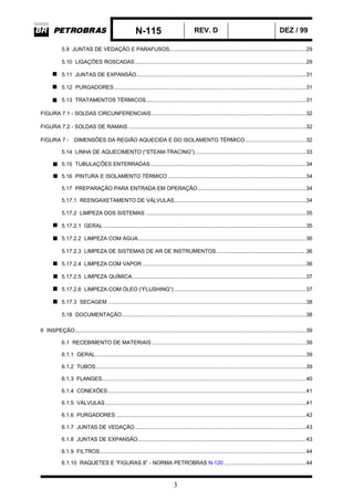 N-115 REV. D DEZ / 99
3
5.9 JUNTAS DE VEDAÇÃO E PARAFUSOS.......................................................................................29
5.10 LIGAÇÕES ROSCADAS.............................................................................................................29
5.11 JUNTAS DE EXPANSÃO............................................................................................................31
5.12 PURGADORES..........................................................................................................................31
5.13 TRATAMENTOS TÉRMICOS......................................................................................................31
FIGURA 7.1 - SOLDAS CIRCUNFERENCIAIS ..................................................................................................32
FIGURA 7.2 - SOLDAS DE RAMAIS .................................................................................................................32
FIGURA 7 - DIMENSÕES DA REGIÃO AQUECIDA E DO ISOLAMENTO TÉRMICO.......................................32
5.14 LINHA DE AQUECIMENTO (“STEAM-TRACING”).......................................................................33
5.15 TUBULAÇÕES ENTERRADAS...................................................................................................34
5.16 PINTURA E ISOLAMENTO TÉRMICO ........................................................................................34
5.17 PREPARAÇÃO PARA ENTRADA EM OPERAÇÃO.....................................................................34
5.17.1 REENGAXETAMENTO DE VÁLVULAS....................................................................................34
5.17.2 LIMPEZA DOS SISTEMAS ......................................................................................................35
5.17.2.1 GERAL .................................................................................................................................35
5.17.2.2 LIMPEZA COM ÁGUA...........................................................................................................36
5.17.2.3 LIMPEZA DE SISTEMAS DE AR DE INSTRUMENTOS.........................................................36
5.17.2.4 LIMPEZA COM VAPOR ........................................................................................................36
5.17.2.5 LIMPEZA QUÍMICA...............................................................................................................37
5.17.2.6 LIMPEZA COM ÓLEO (“FLUSHING”) ....................................................................................37
5.17.3 SECAGEM ..............................................................................................................................38
5.18 DOCUMENTAÇÃO.....................................................................................................................38
6 INSPEÇÃO...................................................................................................................................................39
6.1 RECEBIMENTO DE MATERIAIS ..................................................................................................39
6.1.1 GERAL......................................................................................................................................39
6.1.2 TUBOS......................................................................................................................................39
6.1.3 FLANGES..................................................................................................................................40
6.1.4 CONEXÕES..............................................................................................................................41
6.1.5 VÁLVULAS................................................................................................................................41
6.1.6 PURGADORES .........................................................................................................................42
6.1.7 JUNTAS DE VEDAÇÃO.............................................................................................................43
6.1.8 JUNTAS DE EXPANSÃO...........................................................................................................43
6.1.9 FILTROS...................................................................................................................................44
6.1.10 RAQUETES E “FIGURAS 8” - NORMA PETROBRAS N-120 ....................................................44
 