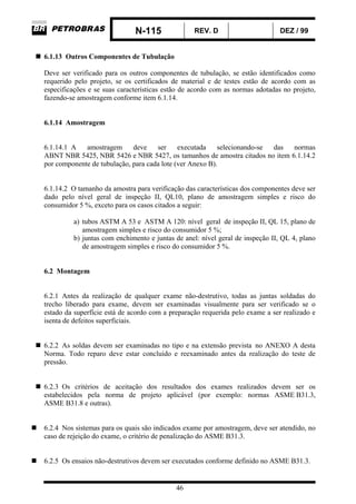 N-115 REV. D DEZ / 99
46
6.1.13 Outros Componentes de Tubulação
Deve ser verificado para os outros componentes de tubulação, se estão identificados como
requerido pelo projeto, se os certificados de material e de testes estão de acordo com as
especificações e se suas características estão de acordo com as normas adotadas no projeto,
fazendo-se amostragem conforme item 6.1.14.
6.1.14 Amostragem
6.1.14.1 A amostragem deve ser executada selecionando-se das normas
ABNT NBR 5425, NBR 5426 e NBR 5427, os tamanhos de amostra citados no item 6.1.14.2
por componente de tubulação, para cada lote (ver Anexo B).
6.1.14.2 O tamanho da amostra para verificação das características dos componentes deve ser
dado pelo nível geral de inspeção II, QL10, plano de amostragem simples e risco do
consumidor 5 %, exceto para os casos citados a seguir:
a) tubos ASTM A 53 e ASTM A 120: nível geral de inspeção II, QL 15, plano de
amostragem simples e risco do consumidor 5 %;
b) juntas com enchimento e juntas de anel: nível geral de inspeção II, QL 4, plano
de amostragem simples e risco do consumidor 5 %.
6.2 Montagem
6.2.1 Antes da realização de qualquer exame não-destrutivo, todas as juntas soldadas do
trecho liberado para exame, devem ser examinadas visualmente para ser verificado se o
estado da superfície está de acordo com a preparação requerida pelo exame a ser realizado e
isenta de defeitos superficiais.
6.2.2 As soldas devem ser examinadas no tipo e na extensão prevista no ANEXO A desta
Norma. Todo reparo deve estar concluído e reexaminado antes da realização do teste de
pressão.
6.2.3 Os critérios de aceitação dos resultados dos exames realizados devem ser os
estabelecidos pela norma de projeto aplicável (por exemplo: normas ASME B31.3,
ASME B31.8 e outras).
6.2.4 Nos sistemas para os quais são indicados exame por amostragem, deve ser atendido, no
caso de rejeição do exame, o critério de penalização do ASME B31.3.
6.2.5 Os ensaios não-destrutivos devem ser executados conforme definido no ASME B31.3.
 
