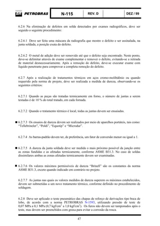 N-115 REV. D DEZ / 99
47
6.2.6 Na eliminação de defeitos em solda detectados por exames radiográficos, deve ser
seguido o seguinte procedimento:
6.2.6.1 Deve ser feita uma máscara da radiografia que mostre o defeito e ser assinalada, na
junta soldada, a posição exata do defeito.
6.2.6.2 O metal de adição deve ser removido até que o defeito seja encontrado. Neste ponto,
deve-se delimitar através de exame complementar e remover o defeito, evitando-se a retirada
de material desnecessariamente. Após a remoção do defeito, deve-se executar exame com
líquido penetrante para comprovar a completa remoção do defeito.
6.2.7 Após a realização de tratamentos térmicos em aços cromo-molibdênio ou quando
requerido pela norma de projeto, deve ser realizada a medida de dureza, observando-se os
seguintes critérios:
6.2.7.1 Quando as peças são tratadas termicamente em forno, o número de juntas a serem
testadas é de 10 % do total tratado, em cada fornada.
6.2.7.2 Quando o tratamento térmico é local, todas as juntas devem ser ensaiadas.
6.2.7.3 Os ensaios de dureza devem ser realizados por meio de aparelhos portáteis, tais como:
“Tellebrineler”, “Poldi”, “Equotip” e “Microdur”.
6.2.7.4 As barras-padrão devem ter, de preferência, um fator de conversão menor ou igual a 1.
6.2.7.5 A dureza da junta soldada deve ser medida o mais próximo possível da junção entre
as zonas fundidas e as afetadas termicamente, conforme ASME B31.3. No caso de soldas
dissimilares ambas as zonas afetadas termicamente devem ser examinadas.
6.2.7.6 Os valores máximos permissíveis de dureza “Brinell” são os constantes da norma
ASME B31.3, exceto quando indicado em contrário no projeto.
6.2.7.7 As juntas nas quais os valores medidos de dureza superem os máximos estabelecidos,
devem ser submetidas a um novo tratamento térmico, conforme definido no procedimento de
soldagem.
6.2.8 Deve ser aplicado o teste pneumático das chapas de reforço de derivações tipo boca de
lobo, de acordo com a norma PETROBRAS N-1593, utilizando pressão de teste de
0,07 MPa a 0,1 MPa (0,7 kgf/cm2
a 1,0 kgf/cm2
). Os furos não devem ser tamponados após o
teste, mas devem ser preenchidos com graxa para evitar a corrosão da rosca.
 