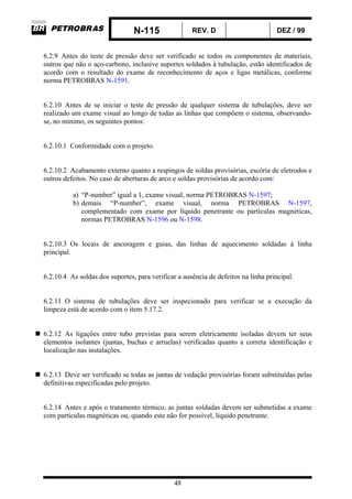 N-115 REV. D DEZ / 99
48
6.2.9 Antes do teste de pressão deve ser verificado se todos os componentes de materiais,
outros que não o aço-carbono, inclusive suportes soldados à tubulação, estão identificados de
acordo com o resultado do exame de reconhecimento de aços e ligas metálicas, conforme
norma PETROBRAS N-1591.
6.2.10 Antes de se iniciar o teste de pressão de qualquer sistema de tubulações, deve ser
realizado um exame visual ao longo de todas as linhas que compõem o sistema, observando-
se, no mínimo, os seguintes pontos:
6.2.10.1 Conformidade com o projeto.
6.2.10.2 Acabamento externo quanto a respingos de soldas provisórias, escória de eletrodos e
outros defeitos. No caso de aberturas de arco e soldas provisórias de acordo com:
a) “P-number” igual a 1, exame visual, norma PETROBRAS N-1597;
b) demais “P-number”, exame visual, norma PETROBRAS N-1597,
complementado com exame por líquido penetrante ou partículas magnéticas,
normas PETROBRAS N-1596 ou N-1598.
6.2.10.3 Os locais de ancoragem e guias, das linhas de aquecimento soldadas à linha
principal.
6.2.10.4 As soldas dos suportes, para verificar a ausência de defeitos na linha principal.
6.2.11 O sistema de tubulações deve ser inspecionado para verificar se a execução da
limpeza está de acordo com o item 5.17.2.
6.2.12 As ligações entre tubo previstas para serem eletricamente isoladas devem ter seus
elementos isolantes (juntas, buchas e arruelas) verificadas quanto a correta identificação e
localização nas instalações.
6.2.13 Deve ser verificado se todas as juntas de vedação provisórias foram substituídas pelas
definitivas especificadas pelo projeto.
6.2.14 Antes e após o tratamento térmico, as juntas soldadas devem ser submetidas a exame
com partículas magnéticas ou, quando este não for possível, líquido penetrante.
 