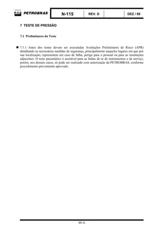 N-115 REV. D DEZ / 99
48-A
7 TESTE DE PRESSÃO
7.1 Preliminares do Teste
7.1.1 Antes dos testes devem ser executadas Avaliações Preliminares de Risco (APR)
detalhando as necessárias medidas de segurança, principalmente naqueles lugares em que por
sua localização, representem em caso de falha, perigo para o pessoal ou para as instalações
adjacentes. O teste pneumático é aceitável para as linhas de ar de instrumentos e de serviço,
porém, nos demais casos, só pode ser realizado com autorização da PETROBRAS, conforme
procedimento previamente aprovado.
 