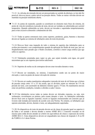 N-115 REV. D DEZ / 99
50
7.1.11 As válvulas de retenção devem ser pressurizadas no sentido da abertura; se isto não for
possível, deve-se travar a parte móvel na posição aberta. Todas as outras válvulas devem ser
mantidas na posição totalmente aberta.
7.1.12 As juntas de expansão, quando se constituem no elemento mais fraco do sistema, do
ponto de vista de resistência à pressão de teste, devem ser isoladas ou substituídas por carretel
temporário. Quando submetidas ao teste, devem ser travadas e suportadas temporariamente,
para evitar excessiva distensão e abalamento do fole.
7.1.13 Todas as partes estruturais (tais como suportes, pendurais, guias, batentes e âncoras)
devem ser ligadas ao sistema de tubulações antes do teste de pressão.
7.1.14 Deve-se fazer uma inspeção de todo o sistema de suportes das tubulações para se
avaliar previamente o seu comportamento quando da aplicação do fluido de teste que, por ser
freqüentemente mais pesado que o fluido circulante, constitui a maior carga estática que age
sobre os suportes.
7.1.15 Tubulações projetadas para vapor ou gás, que sejam testadas com água, em geral
necessitam que se use suportes provisórios adicionais.
7.1.16 Suportes de molas ou de contrapeso devem estar travados durante o teste.
7.1.17 Devem ser instalados, no mínimo, 2 manômetros sendo um no ponto de maior
elevação, e outro no ponto de menor elevação do sistema.
7.1.18 Devem ser usados manômetros adequados à pressão de teste de tal forma que a leitura
da pressão esteja entre 1/3 e 2/3 da escala, que as divisões sejam no máximo de 5 % da
pressão do teste, com mostrador de diâmetro mínimo igual a 75 mm. Os manômetros devem
estar em perfeitas condições, testados e aferidos a cada 3 meses.
7.1.19 Em tubulações novas todas as juntas devem ser deixadas expostas, ou seja, sem
isolamento, revestimento ou pintura, para exame durante o teste. As tubulações enterradas
devem ficar com as ligações expostas, exceto as ligações enclausuradas em concreto que já
tiverem sido testadas previamente de acordo com esta Norma. No entanto, as tubulações que
operam enterradas, devem, durante o teste, ser adequadamente suportadas.
7.1.20 Os dispositivos de teste de pressão devem ser de classe de pressão igual ou superior à
da linha a ser testada e devem atender a norma ASME B31.3. Conexões roscadas ou de
encaixe para solda devem atender ao critério de equivalência de classe e espessura da norma
ASME B16.11. Estes dispositivos devem ser enquadrados nas classes de inspeção I, II ou III
da TABELA A-1 desta Norma.
 