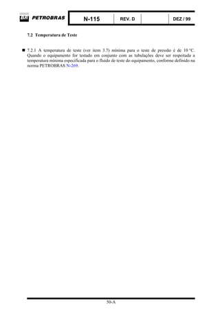 N-115 REV. D DEZ / 99
50-A
7.2 Temperatura de Teste
7.2.1 A temperatura de teste (ver item 3.7) mínima para o teste de pressão é de 10 °C.
Quando o equipamento for testado em conjunto com as tubulações deve ser respeitada a
temperatura mínima especificada para o fluido de teste do equipamento, conforme definido na
norma PETROBRAS N-269.
 