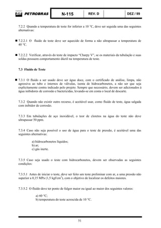 N-115 REV. D DEZ / 99
51
7.2.2 Quando a temperatura de teste for inferior a 10 °C, deve ser seguida uma das seguintes
alternativas:
7.2.2.1 O fluido de teste deve ser aquecido de forma a não ultrapassar a temperatura de
40 °C.
7.2.2.2 Verificar, através do teste de impacto “Charpy V”, se os materiais da tubulação e suas
soldas possuem comportamento dúctil na temperatura de teste.
7.3 Fluido de Teste
7.3.1 O fluido a ser usado deve ser água doce, com o certificado de análise, limpa, não
agressiva ao tubo e internos de válvulas, isenta de hidrocarbonetos, a não ser que seja
explicitamente contra indicado pelo projeto. Sempre que necessário, devem ser adicionados à
água inibidores de corrosão e bactericidas, levando-se em conta o local de descarte.
7.3.2 Quando não existir outro recurso, é aceitável usar, como fluido de teste, água salgada
com inibidor de corrosão.
7.3.3 Em tubulações de aço inoxidável, o teor de cloretos na água do teste não deve
ultrapassar 50 ppm.
7.3.4 Caso não seja possível o uso de água para o teste de pressão, é aceitável uma das
seguintes alternativas:
a) hidrocarbonetos líquidos;
b) ar;
c) gás inerte.
7.3.5 Caso seja usado o teste com hidrocarbonetos, devem ser observadas as seguintes
condições:
7.3.5.1 Antes de iniciar o teste, deve ser feito um teste preliminar com ar, a uma pressão não
superior a 0,15 MPa (1,5 kgf/cm2
), com o objetivo de localizar os defeitos maiores.
7.3.5.2 O fluido deve ter ponto de fulgor maior ou igual ao maior dos seguintes valores:
a) 60 °C;
b) temperatura do teste acrescida de 10 °C.
 