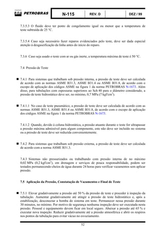 N-115 REV. D DEZ / 99
52
7.3.5.3 O fluido deve ter ponto de congelamento igual ou menor que a temperatura de
teste subtraída de 25 °C.
7.3.5.4 Caso seja necessário fazer reparos evidenciados pelo teste, deve ser dada especial
atenção à desgaseificação da linha antes do início do reparo.
7.3.6 Caso seja usado o teste com ar ou gás inerte, a temperatura máxima de teste é 50 °C.
7.4 Pressão de Teste
7.4.1 Para sistemas que trabalham sob pressão interna, a pressão de teste deve ser calculada
de acordo com as normas ASME B31.3, ASME B31.4 ou ASME B31.8, de acordo com o
escopo de aplicação dos códigos ASME na figura 1 da norma PETROBRAS N-1673. Além
disso, para tubulações com espessuras superiores ao Sch 40 para o diâmetro considerado, a
pressão de teste hidrostático deve ser, no mínimo, 0,7 MPa (7 kgf/cm2
).
7.4.1.1 No caso de teste pneumático, a pressão de teste deve ser calculada de acordo com as
normas ASME B31.3, ASME B31.4 ou ASME B31.8, de acordo com o escopo de aplicação
dos códigos ASME na figura 1 da norma PETROBRAS N-1673.
7.4.1.2 Quando, devido à coluna hidrostática, a pressão atuante durante o teste for ultrapassar
a pressão máxima admissível para algum componente, este não deve ser incluído no sistema
ou a pressão de teste deve ser reduzida convenientemente.
7.4.2 Para sistemas que trabalham sob pressão externa, a pressão de teste deve ser calculada
de acordo com a norma ASME B31.3.
7.4.3 Sistemas não pressurizados ou trabalhando com pressão interna de no máximo
0,02 MPa (0,2 kgf/cm2
), em drenagem e serviços de pouca responsabilidade, podem ser
testados permanecendo cheios de água durante 24 horas para verificar vazamentos sem aplicar
pressão.
7.5 Aplicação da Pressão, Constatação de Vazamentos e Final de Teste
7.5.1 Elevar gradativamente a pressão até 50 % da pressão de teste e proceder à inspeção da
tubulação. Aumentar gradativamente até atingir a pressão de teste hidrostático e, após a
estabilização, desconectar a bomba do sistema em teste. Permanecer nessa pressão durante
30 minutos, no mínimo. Por motivo de segurança nenhuma inspeção deve ser executada nesta
pressão. Pessoal e equipamento devem ficar em local seguro. Abaixar a pressão até 65 % e
executar nova inspeção. Reduzir gradativamente até a pressão atmosférica e abrir os respiros
nos pontos da tubulação para evitar vácuo no esvaziamento.
 