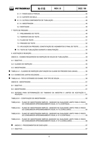 N-115 REV. D DEZ / 99
4
6.1.11 PARAFUSOS E PORCAS........................................................................................................45
6.1.12 SUPORTE DE MOLA...............................................................................................................45
6.1.13 OUTROS COMPONENTES DE TUBULAÇÃO..........................................................................46
6.1.14 AMOSTRAGEM.......................................................................................................................46
6.2 MONTAGEM ................................................................................................................................46
7 TESTE DE PRESSÃO ..................................................................................................................................48
7.1 PRELIMINARES DO TESTE.........................................................................................................48
7.2 TEMPERATURA DE TESTE.........................................................................................................50
7.3 FLUIDO DE TESTE ......................................................................................................................51
7.4 PRESSÃO DE TESTE ..................................................................................................................52
7.5 APLICAÇÃO DA PRESSÃO, CONSTATAÇÃO DE VAZAMENTOS E FINAL DE TESTE ................52
7.6 TESTE DE TUBULAÇÕES DURANTE A MANUTENÇÃO..............................................................54
8 ACEITAÇÃO E REJEIÇÃO............................................................................................................................54
ANEXO A - EXAMES REQUERIDOS NA INSPEÇÃO DE SOLDA DE TUBULAÇÕES........................................55
A-1 OBJETIVO ................................................................................................................................................55
A-2 CLASSES DE INSPEÇÃO .........................................................................................................................55
A-3 AMOSTRAGEM.........................................................................................................................................55
TABELA A-1 - CLASSES DE INSPEÇÃO (EM FUNÇÃO DA CLASSE DE PRESSÃO DAS LINHAS)..................56
A-4 EXAMES DAS JUNTAS SOLDADAS .........................................................................................................57
TABELA A-2 - TIPO E EXTENSÃO DO EXAME, POR TIPO DE SOLDA............................................................58
ANEXO B - AMOSTRAGEM..............................................................................................................................61
B-1 OBJETIVO ................................................................................................................................................61
B-2 AMOSTRAGEM.........................................................................................................................................61
B-3 ROTEIRO PARA DETERMINAÇÃO DO TAMANHO DA AMOSTRA E LIMITES DE ACEITAÇÃO E
REJEIÇÃO ...............................................................................................................................................61
TABELA B-1 - CODIFICAÇÃO DE AMOSTRAGEM...........................................................................................62
TABELA B-2 - PLANO DE AMOSTRAGEM SIMPLES - BASEADO NA QUALIDADE LIMITE PARA O RISCO
DO CONSUMIDOR APROXIMADAMENTE IGUAL A 5 % (CONTINUA).....................................63
TABELA B-2 - PLANO DE AMOSTRAGEM SIMPLES - BASEADO NA QUALIDADE LIMITE PARA O RISCO
DO CONSUMIDOR APROXIMADAMENTE IGUAL A 5 % (CONCLUSÃO).................................64
TABELA B-3 - PLANO DE AMOSTRAGEM SIMPLES - BASEADO NA QUALIDADE LIMITE PARA O RISCO
DO CONSUMIDOR APROXIMADAMENTE IGUAL A 10 % (CONTINUA)...................................65
TABELA B-3 - PLANO DE AMOSTRAGEM SIMPLES -BASEADO NA QUALIDADE LIMITE PARA O RISCO
DO CONSUMIDOR APROXIMADAMENTE IGUAL A 10 % (CONCLUSÃO)...............................66
ANEXO C - PROCEDIMENTOS DE EXECUÇÃO ......................................................................................67
C-1 OBJETIVO ................................................................................................................................................67
 
