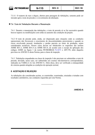 N-115 REV. D DEZ / 99
54
7.5.11 O reaterro de ruas e diques, abertos para passagem de tubulações, somente pode ser
iniciado após o teste de pressão e o revestimento da tubulação.
7.6 Teste de Tubulações Durante a Manutenção
7.6.1 Durante a manutenção das tubulações, o teste de pressão só se faz necessário quando
houver reparos ou modificações com solda ou aumento das condições de projeto.
7.6.2 O teste de pressão pode, ainda, ser dispensado para situações onde as condições
operacionais não favorecem o crescimento de descontinuidades preexistentes e quando os
riscos envolvendo pessoal, instalações e perdas parciais ou totais de produção, sejam
considerados aceitáveis. Nesses casos devem ser obedecidos os requisitos das normas
ASME B31.3, ASME B31.4 ou ASME B31.8, de acordo com o escopo de aplicação dos
códigos ASME na figura 1 da norma PETROBRAS N-1673 e API 570, além daqueles
previstos no ANEXO A desta Norma, para a classe de inspeção.
7.6.3 Tubulações enquadradas na classe de inspeção I não precisam ser submetidas a teste de
pressão, devendo, nesse caso, ser submetidas aos exames não-destrutivos correspondentes,
indicados na TABELA A-2 do ANEXO A. Além disso, deve ser verificada a estanqueidade
do sistema quando atingidas as condições de operação normal.
8 ACEITAÇÃO E REJEIÇÃO
As tubulações são consideradas aceitas, se construídas, examinadas, ensaiadas e testadas com
resultados satisfatórios, nas condições requeridas por esta Norma.
_____________
/ANEXO A
 