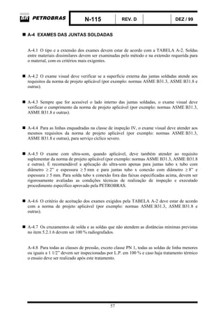 N-115 REV. D DEZ / 99
57
A-4 EXAMES DAS JUNTAS SOLDADAS
A-4.1 O tipo e a extensão dos exames devem estar de acordo com a TABELA A-2. Soldas
entre materiais dissimilares devem ser examinadas pelo método e na extensão requerida para
o material, com os critérios mais exigentes.
A-4.2 O exame visual deve verificar se a superfície externa das juntas soldadas atende aos
requisitos da norma de projeto aplicável (por exemplo: normas ASME B31.3, ASME B31.8 e
outras).
A-4.3 Sempre que for acessível o lado interno das juntas soldadas, o exame visual deve
verificar o cumprimento da norma de projeto aplicável (por exemplo: normas ASME B31.3,
ASME B31.8 e outras).
A-4.4 Para as linhas enquadradas na classe de inspeção IV, o exame visual deve atender aos
mesmos requisitos da norma de projeto aplicável (por exemplo: normas ASME B31.3,
ASME B31.8 e outras), para serviço cíclico severo.
A-4.5 O exame com ultra-som, quando aplicável, deve também atender ao requisito
suplementar da norma de projeto aplicável (por exemplo: normas ASME B31.3, ASME B31.8
e outras). É recomendável a aplicação do ultra-som apenas para juntas tubo x tubo com
diâmetro ≥ 2” e espessura ≥ 5 mm e para juntas tubo x conexão com diâmetro ≥ 8” e
espessura ≥ 5 mm. Para solda tubo x conexão fora das faixas especificadas acima, devem ser
rigorosamente avaliadas as condições técnicas de realização de inspeção e executado
procedimento específico aprovado pela PETROBRAS.
A-4.6 O critério de aceitação dos exames exigidos pela TABELA A-2 deve estar de acordo
com a norma de projeto aplicável (por exemplo: normas ASME B31.3, ASME B31.8 e
outras).
A-4.7 Os cruzamentos de solda e as soldas que não atendem as distâncias mínimas previstas
no item 5.2.1.6 devem ser 100 % radiografados.
A-4.8 Para todas as classes de pressão, exceto classe PN 1, todas as soldas de linha menores
ou iguais a 1 1/2” devem ser inspecionadas por L.P. em 100 % e caso haja tratamento térmico
o ensaio deve ser realizado após este tratamento.
 