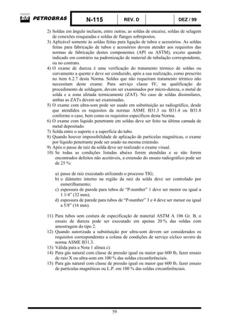 N-115 REV. D DEZ / 99
59
2) Soldas em ângulo incluem, entre outras, as soldas de encaixe, soldas de selagem
de conexões rosqueadas e soldas de flanges sobrepostos.
3) Aplicável somente às soldas feitas para ligação de tubos e acessórios. As soldas
feitas para fabricação de tubos e acessórios devem atender aos requisitos das
normas de fabricação destes componentes (API ou ASTM), exceto quando
indicado em contrário na padronização de material de tubulação correspondente,
ou no contrato.
4) O exame de dureza é uma verificação do tratamento térmico de soldas ou
curvamento a quente e deve ser conduzido, após a sua realização, como prescrito
no item 6.2.7 desta Norma. Soldas que não requeiram tratamento térmico não
necessitam deste exame. Para serviço classe IV, na qualificação do
procedimento de soldagem, devem ser examinados por micro-dureza, o metal de
solda e a zona afetada termicamente (ZAT). No caso de soldas dissimilares,
ambas as ZATs devem ser examinadas.
5) O exame com ultra-som pode ser usado em substituição ao radiográfico, desde
que atendidos os requisitos da normas ASME B31.3 ou B31.4 ou B31.8
conforme o caso, bem como os requisitos específicos desta Norma.
6) O exame com líquido penetrante em soldas deve ser feito na última camada de
metal depositado.
7) Solda entre o suporte e a superfície do tubo.
8) Quando houver impossibilidade de aplicação de partículas magnéticas, o exame
por líquido penetrante pode ser usado na mesma extensão.
9) Após o passe de raiz da solda deve ser realizado o exame visual.
10) Se todas as condições listadas abaixo forem atendidas e se não forem
encontrados defeitos não aceitáveis, a extensão do ensaio radiográfico pode ser
de 25 %:
a) passe de raiz executado utilizando o processo TIG;
b) o diâmetro interno na região da raiz da solda deve ser controlado por
esmerilhamento;
c) espessura de parede para tubos de “P-number” 1 deve ser menor ou igual a
1 1/4” (32 mm);
d) espessura de parede para tubos de “P-number” 3 e 4 deve ser menor ou igual
a 5/8” (16 mm).
11) Para tubos sem costura de especificação de material ASTM A 106 Gr. B, o
ensaio de dureza pode ser executado em apenas 20 % das soldas com
amostragem do tipo 2.
12) Quando autorizada a substituição por ultra-som devem ser considerados os
requisitos correspondentes a coluna de condições de serviço cíclico severo da
norma ASME B31.3.
13) Válida para a Nota 1 alínea c).
14) Para gás natural com classe de pressão igual ou maior que 600 lb, fazer ensaio
de raio X ou ultra-som em 100 % das soldas circunferênciais.
15) Para gás natural com classe de pressão igual ou maior que 600 lb, fazer ensaio
de partículas magnéticas ou L.P. em 100 % das soldas circunferênciais.
 