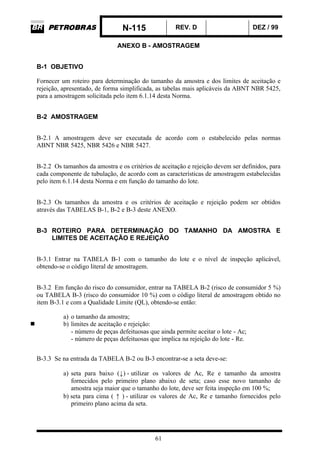 N-115 REV. D DEZ / 99
61
ANEXO B - AMOSTRAGEM
B-1 OBJETIVO
Fornecer um roteiro para determinação do tamanho da amostra e dos limites de aceitação e
rejeição, apresentado, de forma simplificada, as tabelas mais aplicáveis da ABNT NBR 5425,
para a amostragem solicitada pelo item 6.1.14 desta Norma.
B-2 AMOSTRAGEM
B-2.1 A amostragem deve ser executada de acordo com o estabelecido pelas normas
ABNT NBR 5425, NBR 5426 e NBR 5427.
B-2.2 Os tamanhos da amostra e os critérios de aceitação e rejeição devem ser definidos, para
cada componente de tubulação, de acordo com as características de amostragem estabelecidas
pelo item 6.1.14 desta Norma e em função do tamanho do lote.
B-2.3 Os tamanhos da amostra e os critérios de aceitação e rejeição podem ser obtidos
através das TABELAS B-1, B-2 e B-3 deste ANEXO.
B-3 ROTEIRO PARA DETERMINAÇÃO DO TAMANHO DA AMOSTRA E
LIMITES DE ACEITAÇÃO E REJEIÇÃO
B-3.1 Entrar na TABELA B-1 com o tamanho do lote e o nível de inspeção aplicável,
obtendo-se o código literal de amostragem.
B-3.2 Em função do risco do consumidor, entrar na TABELA B-2 (risco de consumidor 5 %)
ou TABELA B-3 (risco do consumidor 10 %) com o código literal de amostragem obtido no
item B-3.1 e com a Qualidade Limite (QL), obtendo-se então:
a) o tamanho da amostra;
b) limites de aceitação e rejeição:
- número de peças defeituosas que ainda permite aceitar o lote - Ac;
- número de peças defeituosas que implica na rejeição do lote - Re.
B-3.3 Se na entrada da TABELA B-2 ou B-3 encontrar-se a seta deve-se:
a) seta para baixo (↓) - utilizar os valores de Ac, Re e tamanho da amostra
fornecidos pelo primeiro plano abaixo de seta; caso esse novo tamanho de
amostra seja maior que o tamanho do lote, deve ser feita inspeção em 100 %;
b) seta para cima ( ↑ ) - utilizar os valores de Ac, Re e tamanho fornecidos pelo
primeiro plano acima da seta.
 