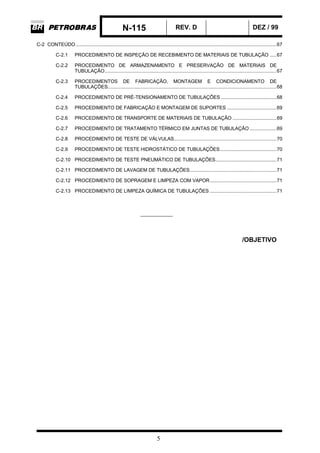 N-115 REV. D DEZ / 99
5
C-2 CONTEÚDO .............................................................................................................................................67
C-2.1 PROCEDIMENTO DE INSPEÇÃO DE RECEBIMENTO DE MATERIAIS DE TUBULAÇÃO .....67
C-2.2 PROCEDIMENTO DE ARMAZENAMENTO E PRESERVAÇÃO DE MATERIAIS DE
TUBULAÇÃO.........................................................................................................................67
C-2.3 PROCEDIMENTOS DE FABRICAÇÃO, MONTAGEM E CONDICIONAMENTO DE
TUBULAÇÕES.......................................................................................................................68
C-2.4 PROCEDIMENTO DE PRÉ-TENSIONAMENTO DE TUBULAÇÕES .......................................68
C-2.5 PROCEDIMENTO DE FABRICAÇÃO E MONTAGEM DE SUPORTES ...................................69
C-2.6 PROCEDIMENTO DE TRANSPORTE DE MATERIAIS DE TUBULAÇÃO ...............................69
C-2.7 PROCEDIMENTO DE TRATAMENTO TÉRMICO EM JUNTAS DE TUBULAÇÃO ...................69
C-2.8 PROCEDIMENTO DE TESTE DE VÁLVULAS........................................................................70
C-2.9 PROCEDIMENTO DE TESTE HIDROSTÁTICO DE TUBULAÇÕES........................................70
C-2.10 PROCEDIMENTO DE TESTE PNEUMÁTICO DE TUBULAÇÕES...........................................71
C-2.11 PROCEDIMENTO DE LAVAGEM DE TUBULAÇÕES.............................................................71
C-2.12 PROCEDIMENTO DE SOPRAGEM E LIMPEZA COM VAPOR...............................................71
C-2.13 PROCEDIMENTO DE LIMPEZA QUÍMICA DE TUBULAÇÕES ...............................................71
____________
/OBJETIVO
 