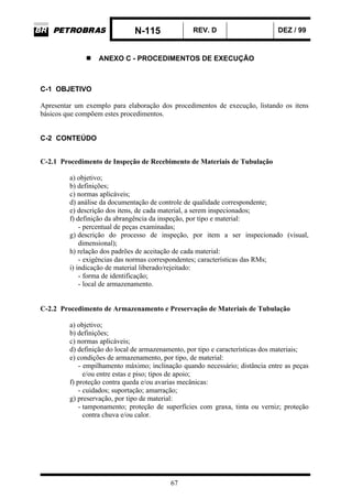 N-115 REV. D DEZ / 99
67
ANEXO C - PROCEDIMENTOS DE EXECUÇÃO
C-1 OBJETIVO
Apresentar um exemplo para elaboração dos procedimentos de execução, listando os itens
básicos que compõem estes procedimentos.
C-2 CONTEÚDO
C-2.1 Procedimento de Inspeção de Recebimento de Materiais de Tubulação
a) objetivo;
b) definições;
c) normas aplicáveis;
d) análise da documentação de controle de qualidade correspondente;
e) descrição dos itens, de cada material, a serem inspecionados;
f) definição da abrangência da inspeção, por tipo e material:
- percentual de peças examinadas;
g) descrição do processo de inspeção, por item a ser inspecionado (visual,
dimensional);
h) relação dos padrões de aceitação de cada material:
- exigências das normas correspondentes; características das RMs;
i) indicação de material liberado/rejeitado:
- forma de identificação;
- local de armazenamento.
C-2.2 Procedimento de Armazenamento e Preservação de Materiais de Tubulação
a) objetivo;
b) definições;
c) normas aplicáveis;
d) definição do local de armazenamento, por tipo e características dos materiais;
e) condições de armazenamento, por tipo, de material:
- empilhamento máximo; inclinação quando necessário; distância entre as peças
e/ou entre estas e piso; tipos de apoio;
f) proteção contra queda e/ou avarias mecânicas:
- cuidados; suportação; amarração;
g) preservação, por tipo de material:
- tamponamento; proteção de superfícies com graxa, tinta ou verniz; proteção
contra chuva e/ou calor.
 