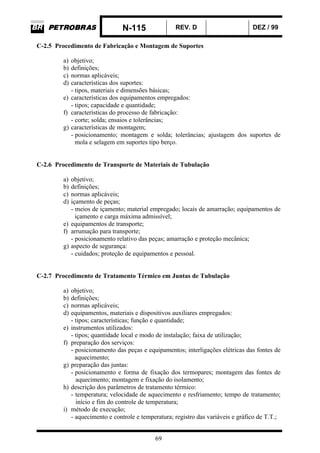N-115 REV. D DEZ / 99
69
C-2.5 Procedimento de Fabricação e Montagem de Suportes
a) objetivo;
b) definições;
c) normas aplicáveis;
d) características dos suportes:
- tipos, materiais e dimensões básicas;
e) características dos equipamentos empregados:
- tipos; capacidade e quantidade;
f) características do processo de fabricação:
- corte; solda; ensaios e tolerâncias;
g) características de montagem;
- posicionamento; montagem e solda; tolerâncias; ajustagem dos suportes de
mola e selagem em suportes tipo berço.
C-2.6 Procedimento de Transporte de Materiais de Tubulação
a) objetivo;
b) definições;
c) normas aplicáveis;
d) içamento de peças;
- meios de içamento; material empregado; locais de amarração; equipamentos de
içamento e carga máxima admissível;
e) equipamentos de transporte;
f) arrumação para transporte;
- posicionamento relativo das peças; amarração e proteção mecânica;
g) aspecto de segurança:
- cuidados; proteção de equipamentos e pessoal.
C-2.7 Procedimento de Tratamento Térmico em Juntas de Tubulação
a) objetivo;
b) definições;
c) normas aplicáveis;
d) equipamentos, materiais e dispositivos auxiliares empregados:
- tipos; características; função e quantidade;
e) instrumentos utilizados:
- tipos; quantidade local e modo de instalação; faixa de utilização;
f) preparação dos serviços:
- posicionamento das peças e equipamentos; interligações elétricas das fontes de
aquecimento;
g) preparação das juntas:
- posicionamento e forma de fixação dos termopares; montagem das fontes de
aquecimento; montagem e fixação do isolamento;
h) descrição dos parâmetros de tratamento térmico:
- temperatura; velocidade de aquecimento e resfriamento; tempo de tratamento;
início e fim do controle de temperatura;
i) método de execução;
- aquecimento e controle e temperatura; registro das variáveis e gráfico de T.T.;
 