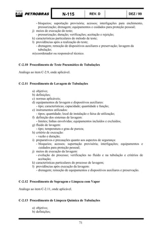 N-115 REV. D DEZ / 99
71
- bloqueios; suportação provisória; acessos; interligações para enchimento,
pressurização; drenagem; equipamentos e cuidados para proteção pessoal;
j) meios de execução do teste;
- pressurização; duração; verificações; aceitação e rejeição;
k) características particulares do método de teste;
l) providências após a realização do teste;
- drenagem; remoção de dispositivos auxiliares e preservação; lavagem da
tubulação;
m)coordenador ou responsável técnico.
C-2.10 Procedimento de Teste Pneumático de Tubulações
Análogo ao item C-2.9, onde aplicável.
C-2.11 Procedimento de Lavagem de Tubulações
a) objetivo;
b) definições;
c) normas aplicáveis;
d) equipamentos de lavagem e dispositivos auxiliares:
- tipo; características; capacidade; quantidade e função;
e) instrumentos utilizados:
- tipos; quantidade; local de instalação e faixa de utilização;
f) definição dos sistemas de lavagem:
- limites; linhas envolvidas; equipamentos incluídos e excluídos;
g) fluido de lavagem:
- tipo; temperatura e grau de pureza;
h) critério de execução:
- vazão e duração;
i) preparativos e precauções quanto aos aspectos de segurança:
- bloqueios; acessos; suportação provisória; interligações; equipamentos e
cuidados para proteção pessoal;
j) meios de execução da lavagem:
- evolução do processo; verificações no fluído e na tubulação e critérios de
aceitação;
k) características particulares do processo de lavagem;
l) providências após execução da lavagem:
- drenagem; remoção de equipamentos e dispositivos auxiliares e preservação.
C-2.12 Procedimento de Sopragem e Limpeza com Vapor
Análogo ao item C-2.11, onde aplicável.
C-2.13 Procedimento de Limpeza Química de Tubulações
a) objetivo;
b) definições;
 
