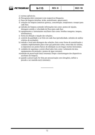 N-115 REV. D DEZ / 99
72
c) normas aplicáveis;
d) fluxograma do(s) sistema(s) com respectivos bloqueios;
e) fases da limpeza (alcalina, ácida, neutralizante, apassivante);
f) soluções de limpeza (natureza química, concentração, temperatura e tempo) para
cada fase;
g) métodos de limpeza contendo informações tais como: pontos de injeção,
drenagem sentido e velocidade de fluxo para cada fase;
h) equipamentos e instrumentos auxiliares (tais como: bombas mangotes, tanques,
termômetros);
i) forma de diluição e injeção das soluções;
j) controle da qualidade a ser feito em cada fase (periodicidade, métodos de análise
critérios de aceitação);
k) método e local para drenagem das soluções, bem como forma de neutralização e
cuidados implementados para evitar que partículas soltas, removidas do sistema,
se depositem nos pontos baixos da tubulação ou em longos trechos horizontais;
l) cuidados de segurança a serem observados (tais como: isolamento da área,
equipamentos de proteção e pontos de água corrente);
m)método de preservação do(s) sistema(s) limpo e desmontagem dos dispositivos
auxiliares de limpeza;
n) quando a preservação for feita por pressurização com nitrogênio, definir a
pressão a ser mantida no(s) sistema(s).
_____________
 