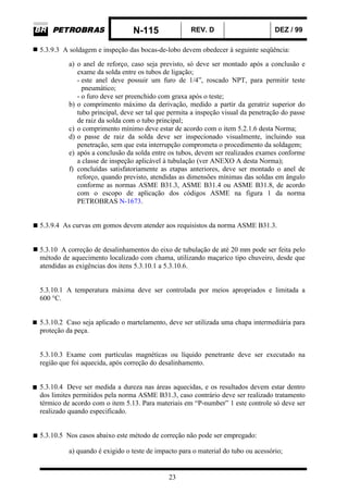 N-115 REV. D DEZ / 99
23
5.3.9.3 A soldagem e inspeção das bocas-de-lobo devem obedecer à seguinte seqüência:
a) o anel de reforço, caso seja previsto, só deve ser montado após a conclusão e
exame da solda entre os tubos de ligação;
- este anel deve possuir um furo de 1/4”, roscado NPT, para permitir teste
pneumático;
- o furo deve ser preenchido com graxa após o teste;
b) o comprimento máximo da derivação, medido a partir da geratriz superior do
tubo principal, deve ser tal que permita a inspeção visual da penetração do passe
de raiz da solda com o tubo principal;
c) o comprimento mínimo deve estar de acordo com o item 5.2.1.6 desta Norma;
d) o passe de raiz da solda deve ser inspecionado visualmente, incluindo sua
penetração, sem que esta interrupção comprometa o procedimento da soldagem;
e) após a conclusão da solda entre os tubos, devem ser realizados exames conforme
a classe de inspeção aplicável à tubulação (ver ANEXO A desta Norma);
f) concluídas satisfatoriamente as etapas anteriores, deve ser montado o anel de
reforço, quando previsto, atendidas as dimensões mínimas das soldas em ângulo
conforme as normas ASME B31.3, ASME B31.4 ou ASME B31.8, de acordo
com o escopo de aplicação dos códigos ASME na figura 1 da norma
PETROBRAS N-1673.
5.3.9.4 As curvas em gomos devem atender aos requisistos da norma ASME B31.3.
5.3.10 A correção de desalinhamentos do eixo de tubulação de até 20 mm pode ser feita pelo
método de aquecimento localizado com chama, utilizando maçarico tipo chuveiro, desde que
atendidas as exigências dos itens 5.3.10.1 a 5.3.10.6.
5.3.10.1 A temperatura máxima deve ser controlada por meios apropriados e limitada a
600 °C.
5.3.10.2 Caso seja aplicado o martelamento, deve ser utilizada uma chapa intermediária para
proteção da peça.
5.3.10.3 Exame com partículas magnéticas ou líquido penetrante deve ser executado na
região que foi aquecida, após correção do desalinhamento.
5.3.10.4 Deve ser medida a dureza nas áreas aquecidas, e os resultados devem estar dentro
dos limites permitidos pela norma ASME B31.3, caso contrário deve ser realizado tratamento
térmico de acordo com o item 5.13. Para materiais em “P-number” 1 este controle só deve ser
realizado quando especificado.
5.3.10.5 Nos casos abaixo este método de correção não pode ser empregado:
a) quando é exigido o teste de impacto para o material do tubo ou acessório;
 