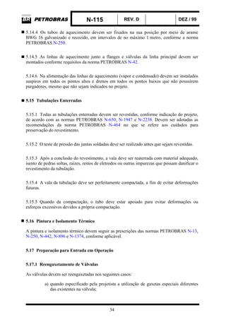 N-115 REV. D DEZ / 99
34
5.14.4 Os tubos de aquecimento devem ser fixados na sua posição por meio de arame
BWG 16 galvanizado e recozido, em intervalos de no máximo 1 metro, conforme a norma
PETROBRAS N-250.
5.14.5 As linhas de aquecimento junto a flanges e válvulas da linha principal devem ser
montados conforme requisitos da norma PETROBRAS N-42.
5.14.6 Na alimentação das linhas de aquecimento (vapor e condensado) devem ser instalados
suspiros em todos os pontos altos e drenos em todos os pontos baixos que não possuírem
purgadores, mesmo que não sejam indicados no projeto.
5.15 Tubulações Enterradas
5.15.1 Todas as tubulações enterradas devem ser revestidas, conforme indicação do projeto,
de acordo com as normas PETROBRAS N-650, N-1947 e N-2238. Devem ser adotadas as
recomendações da norma PETROBRAS N-464 no que se refere aos cuidados para
preservação do revestimento.
5.15.2 O teste de pressão das juntas soldadas deve ser realizado antes que sejam revestidas.
5.15.3 Após a conclusão do revestimento, a vala deve ser reaterrada com material adequado,
isento de pedras soltas, raízes, restos de eletrodos ou outras impurezas que possam danificar o
revestimento da tubulação.
5.15.4 A vala da tubulação deve ser perfeitamente compactada, a fim de evitar deformações
futuras.
5.15.5 Quando da compactação, o tubo deve estar apoiado para evitar deformações ou
esforços excessivos devidos a própria compactação.
5.16 Pintura e Isolamento Térmico
A pintura e isolamento térmico devem seguir as prescrições das normas PETROBRAS N-13,
N-250, N-442, N-896 e N-1374, conforme aplicável.
5.17 Preparação para Entrada em Operação
5.17.1 Reengaxetamento de Válvulas
As válvulas devem ser reengaxetadas nos seguintes casos:
a) quando especificado pela projetista a utilização de gaxetas especiais diferentes
das existentes na válvula;
 