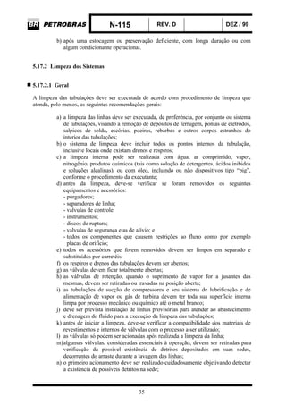 N-115 REV. D DEZ / 99
35
b) após uma estocagem ou preservação deficiente, com longa duração ou com
algum condicionante operacional.
5.17.2 Limpeza dos Sistemas
5.17.2.1 Geral
A limpeza das tubulações deve ser executada de acordo com procedimento de limpeza que
atenda, pelo menos, as seguintes recomendações gerais:
a) a limpeza das linhas deve ser executada, de preferência, por conjunto ou sistema
de tubulações, visando a remoção de depósitos de ferrugem, pontas de eletrodos,
salpicos de solda, escórias, poeiras, rebarbas e outros corpos estranhos do
interior das tubulações;
b) o sistema de limpeza deve incluir todos os pontos internos da tubulação,
inclusive locais onde existam drenos e respiros;
c) a limpeza interna pode ser realizada com água, ar comprimido, vapor,
nitrogênio, produtos químicos (tais como solução de detergentes, ácidos inibidos
e soluções alcalinas), ou com óleo, incluindo ou não dispositivos tipo “pig”,
conforme o procedimento da executante;
d) antes da limpeza, deve-se verificar se foram removidos os seguintes
equipamentos e acessórios:
- purgadores;
- separadores de linha;
- válvulas de controle;
- instrumentos;
- discos de ruptura;
- válvulas de segurança e as de alívio; e
- todos os componentes que causem restrições ao fluxo como por exemplo
placas de orifício;
e) todos os acessórios que forem removidos devem ser limpos em separado e
substituídos por carretéis;
f) os respiros e drenos das tubulações devem ser abertos;
g) as válvulas devem ficar totalmente abertas;
h) as válvulas de retenção, quando o suprimento de vapor for a jusantes das
mesmas, devem ser retiradas ou travadas na posição aberta;
i) as tubulações de sucção de compressores e seu sistema de lubrificação e de
alimentação de vapor ou gás de turbina devem ter toda sua superfície interna
limpa por processo mecânico ou químico até o metal branco;
j) deve ser prevista instalação de linhas provisórias para atender ao abastecimento
e drenagem do fluido para a execução da limpeza das tubulações;
k) antes de iniciar a limpeza, deve-se verificar a compatibilidade dos materiais de
revestimentos e internos de válvulas com o processo a ser utilizado;
l) as válvulas só podem ser acionadas após realizada a limpeza da linha;
m)algumas válvulas, consideradas essenciais à operação, devem ser retiradas para
verificação da possível existência de detritos depositados em suas sedes,
decorrentes do arraste durante a lavagem das linhas;
n) o primeiro acionamento deve ser realizado cuidadosamente objetivando detectar
a existência de possíveis detritos na sede;
 