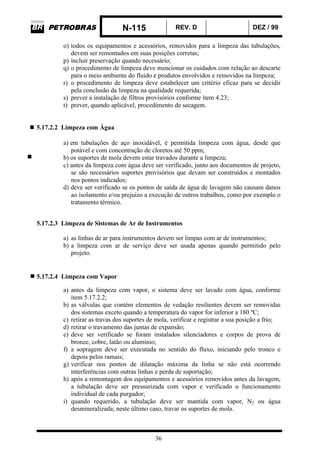 N-115 REV. D DEZ / 99
36
o) todos os equipamentos e acessórios, removidos para a limpeza das tubulações,
devem ser remontados em suas posições corretas;
p) incluir preservação quando necessário;
q) o procedimento de limpeza deve mencionar os cuidados com relação ao descarte
para o meio ambiente do fluido e produtos envolvidos e removidos na limpeza;
r) o procedimento de limpeza deve estabelecer um critério eficaz para se decidir
pela conclusão da limpeza na qualidade requerida;
s) prever a instalação de filtros provisórios conforme item 4.23;
t) prever, quando aplicável, procedimento de secagem.
5.17.2.2 Limpeza com Água
a) em tubulações de aço inoxidável, é permitida limpeza com água, desde que
potável e com concentração de cloretos até 50 ppm;
b) os suportes de mola devem estar travados durante a limpeza;
c) antes da limpeza com água deve ser verificado, junto aos documentos de projeto,
se são necessários suportes provisórios que devam ser construídos e montados
nos pontos indicados;
d) deve ser verificado se os pontos de saída de água de lavagem não causam danos
ao isolamento e/ou prejuízo a execução de outros trabalhos, como por exemplo o
tratamento térmico.
5.17.2.3 Limpeza de Sistemas de Ar de Instrumentos
a) as linhas de ar para instrumentos devem ser limpas com ar de instrumentos;
b) a limpeza com ar de serviço deve ser usada apenas quando permitido pelo
projeto.
5.17.2.4 Limpeza com Vapor
a) antes da limpeza com vapor, o sistema deve ser lavado com água, conforme
item 5.17.2.2;
b) as válvulas que contém elementos de vedação resilientes devem ser removidas
dos sistemas exceto quando a temperatura do vapor for inferior a 180 ºC;
c) retirar as travas dos suportes de mola, verificar e registrar a sua posição a frio;
d) retirar o travamento das juntas de expansão;
e) deve ser verificado se foram instalados silenciadores e corpos de prova de
bronze, cobre, latão ou alumínio;
f) a sopragem deve ser executada no sentido do fluxo, iniciando pelo tronco e
depois pelos ramais;
g) verificar nos pontos de dilatação máxima da linha se não está ocorrendo
interferências com outras linhas e perda de suportação;
h) após a remontagem dos equipamentos e acessórios removidos antes da lavagem,
a tubulação deve ser pressurizada com vapor e verificado o funcionamento
individual de cada purgador;
i) quando requerido, a tubulação deve ser mantida com vapor, N2 ou água
desmineralizada; neste último caso, travar os suportes de mola.
 