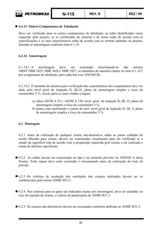 N-115 REV. D DEZ / 99
46
6.1.13 Outros Componentes de Tubulação
Deve ser verificado para os outros componentes de tubulação, se estão identificados como
requerido pelo projeto, se os certificados de material e de testes estão de acordo com as
especificações e se suas características estão de acordo com as normas adotadas no projeto,
fazendo-se amostragem conforme item 6.1.14.
6.1.14 Amostragem
6.1.14.1 A amostragem deve ser executada selecionando-se das normas
ABNT NBR 5425, NBR 5426 e NBR 5427, os tamanhos de amostra citados no item 6.1.14.2
por componente de tubulação, para cada lote (ver ANEXO B).
6.1.14.2 O tamanho da amostra para verificação das características dos componentes deve ser
dado pelo nível geral de inspeção II, QL10, plano de amostragem simples e risco do
consumidor 5 %, exceto para os casos citados a seguir:
a) tubos ASTM A 53 e ASTM A 120: nível geral de inspeção II, QL 15, plano de
amostragem simples e risco do consumidor 5 %;
b) juntas com enchimento e juntas de anel: nível geral de inspeção II, QL 4, plano
de amostragem simples e risco do consumidor 5 %.
6.2 Montagem
6.2.1 Antes da realização de qualquer exame não-destrutivo, todas as juntas soldadas do
trecho liberado para exame, devem ser examinadas visualmente para ser verificado se o
estado da superfície está de acordo com a preparação requerida pelo exame a ser realizado e
isenta de defeitos superficiais.
6.2.2 As soldas devem ser examinadas no tipo e na extensão prevista no ANEXO A desta
Norma. Todo reparo deve estar concluído e reexaminado antes da realização do teste de
pressão.
6.2.3 Os critérios de aceitação dos resultados dos exames realizados devem ser os
estabelecidos pela norma ASME B31.3.
6.2.4 Nos sistemas para os quais são indicados exame por amostragem, deve ser atendido, no
caso de rejeição do exame, o critério de penalização do ASME B31.3.
6.2.5 Os ensaios não-destrutivos devem ser executados conforme definido no ASME B31.3.
 