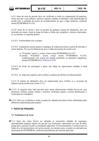 N-115 REV. D DEZ / 99
48
6.2.9 Antes do teste de pressão deve ser verificado se todos os componentes de materiais,
outros que não o aço-carbono, inclusive suportes soldados à tubulação, estão identificados de
acordo com o resultado do exame de reconhecimento de aços e ligas metálicas, conforme
norma PETROBRAS N-1591.
6.2.10 Antes de se iniciar o teste de pressão de qualquer sistema de tubulações, deve ser
realizado um exame visual ao longo de todas as linhas que compõem o sistema, observando-
se, no mínimo, os seguintes pontos:
6.2.10.1 Conformidade com o projeto.
6.2.10.2 Acabamento externo quanto a respingos de soldas provisórias, escória de eletrodos e
outros defeitos. No caso de aberturas de arco e soldas provisórias de acordo com:
a) “P-number” igual a 1, exame visual, norma PETROBRAS N-1597;
b) demais “P-number”, exame visual, norma PETROBRAS N-1597,
complementado com exame por líquido penetrante ou partículas magnéticas,
normas PETROBRAS N-1596 ou N-1598.
6.2.10.3 Os locais de ancoragem e guias, das linhas de aquecimento soldadas à linha
principal.
6.2.10.4 As soldas dos suportes, para verificar a ausência de defeitos na linha principal.
6.2.11 O sistema de tubulações deve ser inspecionado para verificar se a execução da
limpeza está de acordo com o item 5.17.2.
6.2.12 As ligações entre tubo previstas para serem eletricamente isoladas devem ter seus
elementos isolantes (juntas, buchas e arruelas) verificadas quanto a correta identificação e
localização nas instalações.
6.2.13 Deve ser verificado se todas as juntas de vedação provisórias foram substituídas pelas
definitivas especificadas pelo projeto.
7 TESTE DE PRESSÃO
7.1 Preliminares do Teste
7.1.1 Antes dos testes devem ser adotadas as necessárias medidas de segurança,
principalmente naqueles lugares em que por sua localização, representem em caso de falha,
perigo para o pessoal ou para as instalações adjacentes. O teste pneumático é aceitável para as
linhas de ar de instrumentos e de serviço porém, nos demais casos, só pode ser realizado com
autorização da PETROBRAS, conforme procedimento previamente aprovado.
 