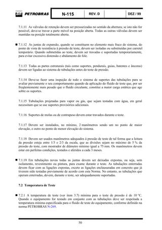 N-115 REV. D DEZ / 99
50
7.1.11 As válvulas de retenção devem ser pressurizadas no sentido da abertura; se isto não for
possível, deve-se travar a parte móvel na posição aberta. Todas as outras válvulas devem ser
mantidas na posição totalmente aberta.
7.1.12 As juntas de expansão, quando se constituem no elemento mais fraco do sistema, do
ponto de vista de resistência à pressão de teste, devem ser isoladas ou substituídas por carretel
temporário. Quando submetidas ao teste, devem ser travadas e suportadas temporariamente,
para evitar excessiva distensão e abalamento do fole.
7.1.13 Todas as partes estruturais (tais como suportes, pendurais, guias, batentes e âncoras)
devem ser ligadas ao sistema de tubulações antes do teste de pressão.
7.1.14 Deve-se fazer uma inspeção de todo o sistema de suportes das tubulações para se
avaliar previamente o seu comportamento quando da aplicação do fluido de teste que, por ser
freqüentemente mais pesado que o fluido circulante, constitui a maior carga estática que age
sobre os suportes.
7.1.15 Tubulações projetadas para vapor ou gás, que sejam testadas com água, em geral
necessitam que se use suportes provisórios adicionais.
7.1.16 Suportes de molas ou de contrapeso devem estar travados durante o teste.
7.1.17 Devem ser instalados, no mínimo, 2 manômetros sendo um no ponto de maior
elevação, e outro no ponto de menor elevação do sistema.
7.1.18 Devem ser usados manômetros adequados à pressão de teste de tal forma que a leitura
da pressão esteja entre 1/3 e 2/3 da escala, que as divisões sejam no máximo de 5 % da
pressão do teste, com mostrador de diâmetro mínimo igual a 75 mm. Os manômetros devem
estar em perfeitas condições, testados e aferidos a cada 3 meses.
7.1.19 Em tubulações novas todas as juntas devem ser deixadas expostas, ou seja, sem
isolamento, revestimento ou pintura, para exame durante o teste. As tubulações enterradas
devem ficar com as ligações expostas, exceto as ligações enclausuradas em concreto que já
tiverem sido testadas previamente de acordo com esta Norma. No entanto, as tubulações que
operam enterradas, devem, durante o teste, ser adequadamente suportadas.
7.2 Temperatura de Teste
7.2.1 A temperatura de teste (ver item 3.7) mínima para o teste de pressão é de 10 °C.
Quando o equipamento for testado em conjunto com as tubulações deve ser respeitada a
temperatura mínima especificada para o fluido de teste do equipamento, conforme definido na
norma PETROBRAS N-269.
 