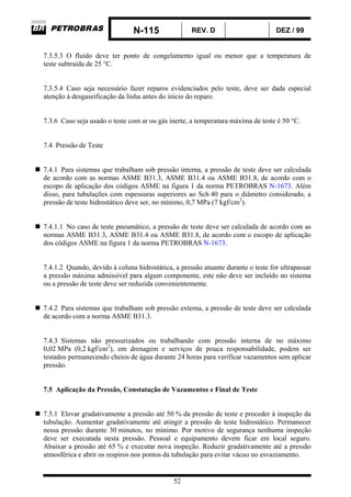 N-115 REV. D DEZ / 99
52
7.3.5.3 O fluido deve ter ponto de congelamento igual ou menor que a temperatura de
teste subtraída de 25 °C.
7.3.5.4 Caso seja necessário fazer reparos evidenciados pelo teste, deve ser dada especial
atenção à desgaseificação da linha antes do início do reparo.
7.3.6 Caso seja usado o teste com ar ou gás inerte, a temperatura máxima de teste é 50 °C.
7.4 Pressão de Teste
7.4.1 Para sistemas que trabalham sob pressão interna, a pressão de teste deve ser calculada
de acordo com as normas ASME B31.3, ASME B31.4 ou ASME B31.8, de acordo com o
escopo de aplicação dos códigos ASME na figura 1 da norma PETROBRAS N-1673. Além
disso, para tubulações com espessuras superiores ao Sch 40 para o diâmetro considerado, a
pressão de teste hidrostático deve ser, no mínimo, 0,7 MPa (7 kgf/cm2
).
7.4.1.1 No caso de teste pneumático, a pressão de teste deve ser calculada de acordo com as
normas ASME B31.3, ASME B31.4 ou ASME B31.8, de acordo com o escopo de aplicação
dos códigos ASME na figura 1 da norma PETROBRAS N-1673.
7.4.1.2 Quando, devido à coluna hidrostática, a pressão atuante durante o teste for ultrapassar
a pressão máxima admissível para algum componente, este não deve ser incluído no sistema
ou a pressão de teste deve ser reduzida convenientemente.
7.4.2 Para sistemas que trabalham sob pressão externa, a pressão de teste deve ser calculada
de acordo com a norma ASME B31.3.
7.4.3 Sistemas não pressurizados ou trabalhando com pressão interna de no máximo
0,02 MPa (0,2 kgf/cm2
), em drenagem e serviços de pouca responsabilidade, podem ser
testados permanecendo cheios de água durante 24 horas para verificar vazamentos sem aplicar
pressão.
7.5 Aplicação da Pressão, Constatação de Vazamentos e Final de Teste
7.5.1 Elevar gradativamente a pressão até 50 % da pressão de teste e proceder à inspeção da
tubulação. Aumentar gradativamente até atingir a pressão de teste hidrostático. Permanecer
nessa pressão durante 30 minutos, no mínimo. Por motivo de segurança nenhuma inspeção
deve ser executada nesta pressão. Pessoal e equipamento devem ficar em local seguro.
Abaixar a pressão até 65 % e executar nova inspeção. Reduzir gradativamente até a pressão
atmosférica e abrir os respiros nos pontos da tubulação para evitar vácuo no esvaziamento.
 