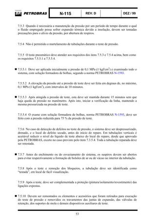 N-115 REV. D DEZ / 99
53
7.5.3 Quando é necessária a manutenção da pressão por um período de tempo durante o qual
o fluido empregado possa sofrer expansão térmica devido a insolação, devem ser tomadas
precauções para o alívio da pressão, por abertura de respiros.
7.5.4 Não é permitido o martelamento de tubulações durante o teste de pressão.
7.5.5 O teste pneumático deve atender aos requisitos dos itens 7.5.3 e 7.5.4 acima, bem como
os requisitos 7.5.5.1 a 7.5.5.4.
7.5.5.1 Deve ser aplicada inicialmente a pressão de 0,1 MPa (1 kgf/cm2
) e examinado todo o
sistema, com solução formadora de bolhas, segundo a norma PETROBRAS N-1593.
7.5.5.2 A elevação da pressão até a pressão de teste deve ser feita em degraus de, no máximo,
0,1 MPa (1 kgf/cm2
), com intervalos de 10 minutos.
7.5.5.3 Após atingida a pressão de teste, esta deve ser mantida durante 15 minutos sem que
haja queda de pressão no manômetro. Após isto, iniciar a verificação da linha, mantendo a
mesma pressurizada na pressão de teste.
7.5.5.4 O exame com solução formadora de bolhas, norma PETROBRAS N-1593, deve ser
feito com a pressão reduzida para 75 % da pressão de teste.
7.5.6 No caso de detecção de defeitos no teste de pressão, o sistema deve ser despressurizado,
drenado, e o local do defeito secado, antes do início do reparo. Em tubulações verticais é
aceitável reduzir o nível do líquido de teste abaixo do local do reparo, desde que aprovado
pela PETROBRAS, exceto no caso previsto pelo item 7.3.5.4. Toda a tubulação reparada deve
ser retestada.
7.5.7 Antes do enchimento ou do esvaziamento do sistema, os suspiros devem ser abertos
para evitar respectivamente a formação de bolsões de ar ou de vácuo no interior da tubulação.
7.5.8 Após o teste e remoção dos bloqueios, a tubulação deve ser identificada como
“testada”, em local de fácil visualização.
7.5.9 Após o teste, deve ser complementada a proteção (pintura/isolamento/revestimento) das
ligações expostas.
7.5.10 Devem ser remontados os elementos e acessórios que foram retirados para execução
do teste de pressão e removidos os travamentos das juntas de expansão, das válvulas de
retenção, dos suportes de mola e demais dispositivos auxiliares de teste.
 
