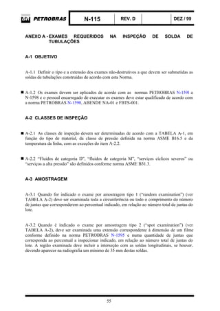 N-115 REV. D DEZ / 99
55
ANEXO A - EXAMES REQUERIDOS NA INSPEÇÃO DE SOLDA DE
TUBULAÇÕES
A-1 OBJETIVO
A-1.1 Definir o tipo e a extensão dos exames não-destrutivos a que devem ser submetidas as
soldas de tubulações construídas de acordo com esta Norma.
A-1.2 Os exames devem ser aplicados de acordo com as normas PETROBRAS N-159l a
N-1598 e o pessoal encarregado de executar os exames deve estar qualificado de acordo com
a norma PETROBRAS N-1590, ABENDE NA-01 e FBTS-001.
A-2 CLASSES DE INSPEÇÃO
A-2.1 As classes de inspeção devem ser determinadas de acordo com a TABELA A-1, em
função do tipo de material, da classe de pressão definida na norma ASME B16.5 e da
temperatura da linha, com as exceções do item A-2.2.
A-2.2 “Fluidos de categoria D”, “fluidos de categoria M”, “serviços cíclicos severos” ou
“serviços a alta pressão” são definidos conforme norma ASME B31.3.
A-3 AMOSTRAGEM
A-3.1 Quando for indicado o exame por amostragem tipo 1 (“random examination”) (ver
TABELA A-2) deve ser examinada toda a circunferência ou todo o comprimento do número
de juntas que corresponderem ao percentual indicado, em relação ao número total de juntas do
lote.
A-3.2 Quando é indicado o exame por amostragem tipo 2 (“spot examination”) (ver
TABELA A-2), deve ser examinada uma extensão correspondente à dimensão de um filme
conforme definido na norma PETROBRAS N-1595 e numa quantidade de juntas que
corresponda ao percentual a inspecionar indicado, em relação ao número total de juntas do
lote. A região examinada deve incluir a interseção com as soldas longitudinais, se houver,
devendo aparecer na radiografia um mínimo de 35 mm destas soldas.
 