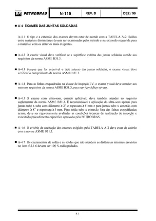 N-115 REV. D DEZ / 99
57
A-4 EXAMES DAS JUNTAS SOLDADAS
A-4.1 O tipo e a extensão dos exames devem estar de acordo com a TABELA A-2. Soldas
entre materiais dissimilares devem ser examinadas pelo método e na extensão requerida para
o material, com os critérios mais exigentes.
A-4.2 O exame visual deve verificar se a superfície externa das juntas soldadas atende aos
requisitos da norma ASME B31.3.
A-4.3 Sempre que for acessível o lado interno das juntas soldadas, o exame visual deve
verificar o cumprimento da norma ASME B31.3.
A-4.4 Para as linhas enquadradas na classe de inspeção IV, o exame visual deve atender aos
mesmos requisitos da norma ASME B31.3, para serviço cíclico severo.
A-4.5 O exame com ultra-som, quando aplicável, deve também atender ao requisito
suplementar da norma ASME B31.3. É recomendável a aplicação do ultra-som apenas para
juntas tubo x tubo com diâmetro ≥ 2” e espessura ≥ 5 mm e para juntas tubo x conexão com
diâmetro ≥ 8” e espessura ≥ 5 mm. Para solda tubo x conexão fora das faixas especificadas
acima, deve ser rigorosamente avaliadas as condições técnicas de realização de inspeção e
executado procedimento específico aprovado pela PETROBRAS.
A-4.6 O critério de aceitação dos exames exigidos pela TABELA A-2 deve estar de acordo
com a norma ASME B31.3.
A-4.7 Os cruzamentos de solda e as soldas que não atendem as distâncias mínimas previstas
no item 5.2.1.6 devem ser 100 % radiografados.
 