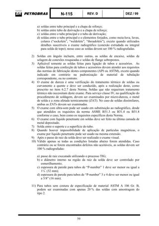 N-115 REV. D DEZ / 99
59
a) soldas entre tubo principal e a chapa de reforço;
b) soldas entre tubo de derivação e a chapa de reforço;
c) soldas entre o tubo principal e o tubo de derivação;
d) soldas entre o tubo principal e o elementos forjados, como meia-luva, luvas,
colares (“sockolets”, “weldolets”, “threadolets”), exceto quando utilizados
detalhes suscetíveis a exame radiográfico (conexão extrudada ou integral
para solda de topo); nesse caso as soldas devem ser 100 % radiografadas.
2) Soldas em ângulo incluem, entre outras, as soldas de encaixe, soldas de
selagem de conexões rosqueadas e soldas de flange sobrepostos.
3) Aplicável somente as soldas feitas para ligação de tubos e acessórios. As
soldas feitas para confecção de tubos e acessórios devem atender aos requisitos
das normas de fabricação destes componentes (API ou ASTM), exceto quando
indicado em contrário na padronização de material de tubulação
correspondente, ou no contrato.
4) O exame de dureza é uma verificação do tratamento térmico de soldas ou
curvamento a quente e deve ser conduzido, após a realização deste, como
prescrito no item 6.2.7 desta Norma. Soldas que não requeiram tratamento
térmico não necessitam deste exame. Para serviço classe IV, na qualificação do
procedimento de soldagem, devem ser examinados por micro-dureza, o metal
de solda e a zona afetada termicamente (ZAT). No caso de soldas dissimilares,
ambas as ZATs devem ser examinadas.
5) O exame com ultra-som pode ser usado em substituição ao radiográfico, desde
que atendidos os requisitos da norma ASME B31.3 ou B31.4 ou B31.8
conforme o caso, bem como os requisitos específicos desta Norma.
6) O exame com líquido penetrante em soldas deve ser feito na última camada de
metal depositado.
7) Solda entre o suporte e a superfície do tubo.
8) Quando houver impossibilidade de aplicação de partículas magnéticas, o
exame por líquido penetrante pode ser usado na mesma extensão.
9) Após o passe de raiz da solda deve ser realizado o exame visual.
10) Válido apenas se todas as condições listadas abaixo forem atendidas. Caso
contrário ou se forem encontrados defeitos não aceitáveis, as soldas devem ser
100 % radiografadas:
a) passe de raiz executado utilizando o processo TIG;
b) o diâmetro interno na região da raiz da solda deve ser controlado por
esmerilhamento;
c) espessura de parede para tubos de “P-number” 1 deve ser menor ou igual a
1¼”
(32 mm);
d) espessura de parede para tubos de “P-number” 3 e 4 deve ser menor ou igual
a 5/8” (16 mm).
11) Para tubos sem costura de especificação de material ASTM A 106 Gr. B,
podem ser examinadas com apenas 20 % das soldas com amostragem do
tipo 2.
 
