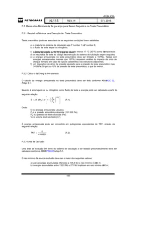 -PÚBLICO-
N-115 REV. H 07 / 2016
100
F.5 Requisitos Mínimos de Se gurança para Serem Seguido s no Teste Pneumático
F.5.1 Requisit os Mínimos para Execução de Teste Pneumático
Teste pneumático pode ser executado se as seguintes condições forem satisfeitas:
a) o material do sistema de tubulação seja P number 1 ouP number 8;
b) o fluido de teste sejaar ou nitrogênio;
c) o teste executado a uma temperatura de pelo menos 17 °C (30°F) acima datemperaturamínima de projeto ou 16 ºC; o que for maior;
d) os requisitos de teste do código deconstrução do sistema de tubulação sejam seguidos;
e) a energia armazenada no teste pneumático deve ser limitado a 1677kJ. Testes com
energias armazenadas maiores que 1677kJ requerem análise do impacto da onda de
choque formada em caso de ruptura catastrófica nas estruturas adjacentes;
f) um dispositivo de alívio de pressão ajustado para a pressão de teste pneumático mais
345 kPa (50 psi) ou 10% da pressão de teste pneumático, o que for menor.
F.5.2 Cálcul o da Energi a Armazenada
O cálculo da energia armazenada no teste pneumático deve ser feito conforme ASMEPCC 02,
Artigo 5.1.
Quando é empregado ar ou nitrogênio como fluido de teste a energia pode ser calculada a partir da
seguinte relação:















0,286
at
a
at
P
P
1x VPx2,5E (F.1)
Onde:
E é a energia armazenada (Joules);
Pa é a pressão atmosférica absoluta (101 000 Pa);
Pat é a pressão de teste absoluta (Pa);
V é o volume total sob teste (m3
).
A energia armazenada pode ser convertida em quilogramas equivalentes de TNT, através da
seguinte relação:
4266920
E
TNT  (F.2)
F.5.3 Á rea de Exclusão
Uma área de exclusão em torno do sistema de tubulação a ser testado pneumaticamente deve ser
calculada conforme ASMEPCC-02 Artigo 5.1.
O raio mínimo da área de exclusão deve ser o maior dos seguintes valores:
a) para energias acumuladas inferiores a 135,5 MJ o raio mínimo é de30 m;
b) energias acumuladas entre 135,5 MJ e 271 MJ implicam em raio mínimo de60 m;
 