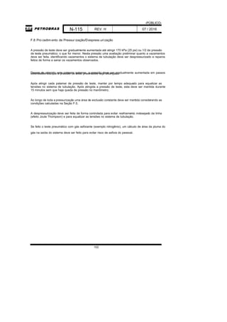 -PÚBLICO-
N-115 REV. H 07 / 2016
102
F.8 Pro cedim ento de Pressur ização/Despress urização
A pressão de teste deve ser gradualmente aumentada até atingir 170 kPa (25 psi) ou 1/2 da pressão
de teste pneumático; o que for menor. Nesta pressão uma avaliação preliminar quanto a vazamentos
deve ser feita, identificando vazamentos o sistema de tubulação deve ser despressurizado e reparos
feitos de forma a sanar os vazamentos observados.
Depois de atingido este primeiro patamar, a pressão deve ser gradualmente aumentada em passoscontrolados até que a pressão de teste pneumático seja alcançada.
Após atingir cada patamar de pressão de teste, manter por tempo adequado para equalizar as
tensões no sistema de tubulação. Após atingida a pressão de teste, esta deve ser mantida durante
15 minutos sem que haja queda de pressão no manômetro;
Ao longo de toda a pressurização uma área de exclusão constante deve ser mantida considerando as
condições calculadas na Seção F.5.
A despressurização deve ser feita de forma controlada para evitar resfriamento indesejado da linha
(efeito Joule Thompson) e para equalizar as tensões no sistema de tubulação.
Se feito o teste pneumático com gás asfixiante (exemplo nitrogênio), um cálculo de área da pluma do
gás na saída do sistema deve ser feito para evitar risco de asfixia do pessoal.
 