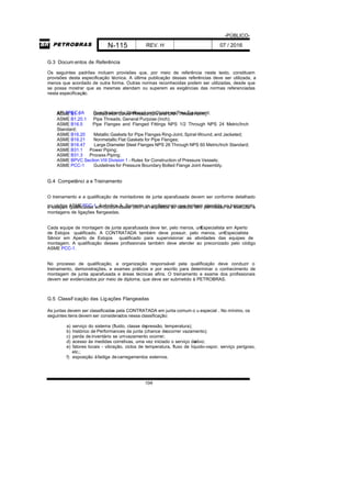 -PÚBLICO-
N-115 REV. H 07 / 2016
104
G.3 Docum entos de Referência
Os seguintes padrões incluem provisões que, por meio de referência neste texto, constituem
provisões desta especificação técnica. A última publicação dessas referências deve ser utilizada, a
menos que acordado de outra forma. Outras normas reconhecidas podem ser utilizadas, desde que
se possa mostrar que as mesmas atendam ou superem as exigências das normas referenciadas
nesta especificação.
API SPEC 6A Specification for Wellhead and Christmas Tree Equipment;ASME B1.1 Unified Inch Screw Threads (UN and UNR Thread Form);
ASME B1.20.1 Pipe Threads, General Purpose (Inch);
ASME B16.5 Pipe Flanges and Flanged Fittings NPS 1/2 Through NPS 24 Metric/Inch
Standard;
ASME B16.20 Metallic Gaskets for Pipe Flanges Ring-Joint, Spiral-Wound, and Jacketed;
ASME B16.21 Nonmetallic Flat Gaskets for Pipe Flanges;
ASME B16.47 Large Diameter Steel Flanges NPS 26 Through NPS 60 Metric/Inch Standard;
ASME B31.1 Power Piping;
ASME B31.3 Process Piping;
ASME BPVC Section VIII Division 1 - Rules for Construction of Pressure Vessels;
ASME PCC-1 Guidelines for Pressure Boundary Bolted Flange Joint Assembly.
G.4 Competênci a e Treinamento
O treinamento e a qualificação de montadores de junta aparafusada devem ser conforme detalhado
no código ASMEPCC-1, Apêndice A. Somente os profissionais que tenham atendido ao treinamentoe estejam qualificadas em conformidade com os requisitos ali listados têm permissão de executar a
montagens de ligações flangeadas.
Cada equipe de montagem de junta aparafusada deve ter, pelo menos, umEspecialista em Aperto
de Estojos qualificado. A CONTRATADA também deve possuir, pelo menos, umEspecialista
Sênior em Aperto de Estojos qualificado para supervisionar as atividades das equipes de
montagem. A qualificação desses profissionais também deve atender ao preconizado pelo código
ASME PCC-1.
No processo de qualificação, a organização responsável pela qualificação deve conduzir o
treinamento, demonstrações, e exames práticos e por escrito para determinar o conhecimento de
montagem de junta aparafusada e áreas técnicas afins. O treinamento e exame dos profissionais
devem ser evidenciados por meio de diploma, que deve ser submetido à PETROBRAS.
G.5 Classif icação das Ligações Flangeadas
As juntas devem ser classificadas pela CONTRATADA em junta comum o u especial . No mínimo, os
seguintes itens devem ser considerados nessa classificação:
a) serviço do sistema (fluido, classe depressão, temperatura);
b) histórico de Performances da junta (chance deocorrer vazamento);
c) perda de inventário se umvazamento ocorrer;
d) acesso às medidas corretivas, uma vez iniciado o serviço doativo;
e) fatores locais - vibração, ciclos de temperatura, fluxo de líquido-vapor, serviço perigoso,
etc.;
f) exposição àfadiga decarregamentos externos.
 