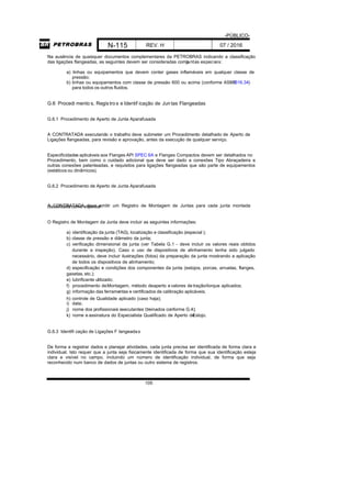 -PÚBLICO-
N-115 REV. H 07 / 2016
105
Na ausência de quaisquer documentos complementares da PETROBRAS indicando a classificação
das ligações flangeadas, as seguintes devem ser consideradas comojuntas especiais:
a) linhas ou equipamentos que devem conter gases inflamáveis em qualquer classe de
pressão;
b) linhas ou equipamentos com classe de pressão 600 ou acima (conforme ASMEB16.34)
para todos os outros fluidos.
G.6 Procedi mento s, Registros e Identif icação de Juntas Flangeadas
G.6.1 Procedimento de Aperto de Junta Aparafusada
A CONTRATADA executando o trabalho deve submeter um Procedimento detalhado de Aperto de
Ligações flangeadas, para revisão e aprovação, antes da execução de qualquer serviço.
Especificidades aplicáveis aos Flanges API SPEC 6A e Flanges Compactos devem ser detalhados no
Procedimento, bem como o cuidado adicional que deve ser dado a conexões Tipo Abraçadeira e
outras conexões patenteadas, e requisitos para ligações flangeadas que são parte de equipamentos
(estáticos ou dinâmicos).
G.6.2 Procedimento de Aperto de Junta Aparafusada
A CONTRATADA deve emitir um Registro de Montagem de Juntas para cada junta montadaclassificada como especial .
O Registro de Montagem da Junta deve incluir as seguintes informações:
a) identificação da junta (TAG), localização e classificação (especial );
b) classe de pressão e diâmetro da junta;
c) verificação dimensional da junta (ver Tabela G.1 - deve incluir os valores reais obtidos
durante a inspeção). Caso o uso de dispositivos de alinhamento tenha sido julgado
necessário, deve incluir ilustrações (fotos) da preparação da junta mostrando a aplicação
de todos os dispositivos de alinhamento;
d) especificação e condições dos componentes da junta (estojos, porcas, arruelas, flanges,
gaxetas, etc.);
e) lubrificante utilizado;
f) procedimento deMontagem, método deaperto evalores detração/torque aplicados;
g) informação das ferramentas e certificados de calibração aplicáveis;
h) controle de Qualidade aplicado (caso haja);
i) data;
j) nome dos profissionais executantes (treinados conforme G.4);
k) nome e assinatura do Especialista Qualificado de Aperto deEstojo.
G.6.3 Identifi cação de Ligações F langeadas
De forma a registrar dados e planejar atividades, cada junta precisa ser identificada de forma clara e
individual. Isto requer que a junta seja fisicamente identificada de forma que sua identificação esteja
clara e visível no campo, incluindo um número de identificação individual, de forma que seja
reconhecido num banco de dados de juntas ou outro sistema de registros.
 