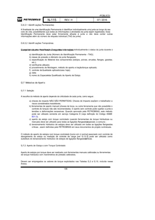 -PÚBLICO-
N-115 REV. H 07 / 2016
106
G.6.3.1 Identifi cações Permanentes
A finalidade de uma Identificação Permanente é identificar individualmente uma junta ao longo de seu
ciclo de vida, possibilitando que todas as informações e atividades da junta sejam registradas. Essa
Identificação Permanente deve estar firmemente afixada à junta e não deve conter outras
informações além do número de etiqueta individual (TAG da junta).
G.6.3.2 Identifi cações Temporárias
O propósito de uma Identificação Temporária é de indicar individualmente o status da junta durante oescopo de trabalho. Pode incluir as seguintes informações:
a) identificação da Junta (Número de Identificação Permanente - TAG);
b) classe de pressão e diâmetro da junta flangeada;
c) especificação do Material dos componentes (estojos, porcas, arruelas, flanges, gaxetas,
etc.);
d) lubrificante utilizado;
e) procedimento de Montagem, método de aperto e tração/torque aplicado;
f) controle deQualidade aplicado(caso haja);
g) data;
h) nome do Especialista Qualificado de Aperto de Estojo.
G.7 Métodos de Apert o
G.7.1 Seleção
A escolha do método de aperto depende da criticidade de cada junta, como segue:
a) chaves de impacto NÃO SÃO PERMITIDAS. Chaves de Impacto expõem o trabalhador a
riscos considerados inaceitáveis;
b) ferramentas de aperto manual (chaves de boca, ou outra ferramenta que não possibilite o
controle do torque) não são recomendadas. O aperto sem controle pode sujeitar a junta a
tensões e deformações excessivas. Quando aprovado pela PETROBRAS, este método
pode ser utilizado somente em serviço Categoria D (veja definição do Código ASME
B31.3);
c) aperto de estojo com torque controlado (usando ferramentas de torque hidráulicas ou
manuais) deve ser utilizado para todas as ligações flangeadasespeciais e comuns ;
d) tensionamento hidráulico de estojos deve ser utilizado em todas as ligações flangeadas
críticas , assim definidas pela PETROBRAS em seus documentos de projeto contratuais.
O método de aperto de estojos com torque controlado [como em c) acima] associado com controle de
alongamento do estojo ou medição de controle de carga [ver G.12.3] pode ser utilizado como
substituto do tensionamento hidráulico de estojos de ligações flangeadascríticas.
G.7.2 Aperto de Estojo s com Torque Controlado
Aperto de estojos por torque deve ser realizado com ferramentas manuais calibradas ou ferramentas
de torque hidráulico com manômetros de pressão calibrados.
Devem ser empregados os valores de torque explicitados nas Tabelas G.2 a G.10, incluída nesse
Anexo.
 