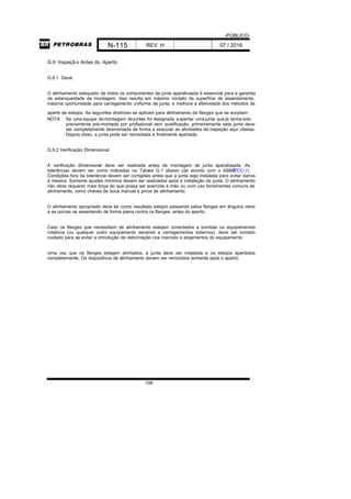 -PÚBLICO-
N-115 REV. H 07 / 2016
108
G.9 Inspeçã o Antes do Aperto
G.9.1 Geral
O alinhamento adequado de todos os componentes da junta aparafusada é essencial para a garantia
da estanqueidade da montagem. Isso resulta em máximo contato da superfície de assentamento,
máxima oportunidade para carregamento uniforme da junta, e melhora a efetividade dos métodos de
aperto de estojos. As seguintes diretrizes se aplicam para alinhamento de flanges que se acoplam.
NOTA Se uma equipe de montagem dejuntas for designada aapertar umajunta que já tenha sido
previamente pré-montada por profissional sem qualificação, primeiramente esta junta deve
ser completamente desmontada de forma a executar as atividades de inspeção aqui citadas.
Depois disso, a junta pode ser remontada e finalmente apertada.
G.9.2 Verificação Dimensional
A verificação dimensional deve ser realizada antes da montagem de junta aparafusada. As
tolerâncias devem ser como indicadas na Tabela G.1 abaixo (de acordo com o ASMEPCC-1).
Condições fora da tolerância devem ser corrigidas antes que a junta seja instalada para evitar danos
à mesma. Somente ajustes mínimos devem ser realizados após a instalação da junta. O alinhamento
não deve requerer mais força do que possa ser exercida à mão ou com uso ferramentas comuns de
alinhamento, como chaves de boca manual e pinos de alinhamento.
O alinhamento apropriado deve ter como resultado estojos passando pelos flanges em ângulos retos
e as porcas se assentando de forma plana contra os flanges, antes do aperto.
Caso os flanges que necessitam de alinhamento estejam conectados a bombas ou equipamentos
rotativos (ou qualquer outro equipamento sensível a carregamentos externos), deve ser tomado
cuidado para se evitar a introdução de deformação nos mancais e alojamentos do equipamento.
Uma vez que os flanges estejam alinhados, a junta deve ser instalada e os estojos apertados
completamente. Os dispositivos de alinhamento devem ser removidos somente após o aperto.
 