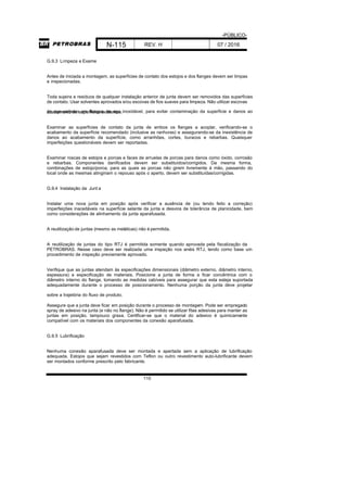 -PÚBLICO-
N-115 REV. H 07 / 2016
110
G.9.3 Limpeza e Exame
Antes de iniciada a montagem, as superfícies de contato dos estojos e dos flanges devem ser limpas
e inspecionadas.
Toda sujeira e resíduos de qualquer instalação anterior de junta devem ser removidos das superfícies
de contato. Usar solventes aprovados e/ou escovas de fios suaves para limpeza. Não utilizar escovas
de aço-carbono em flanges de aço inoxidável, para evitar contaminação da superfície e danos aoacabamento de superfícies existentes.
Examinar as superfícies de contato da junta de ambos os flanges a acoplar, verificando-se o
acabamento da superfície recomendado (inclusive as ranhuras) e assegurando-se da inexistência de
danos ao acabamento da superfície, como arranhões, cortes, buracos e rebarbas. Quaisquer
imperfeições questionáveis devem ser reportadas.
Examinar roscas de estojos e porcas e faces de arruelas de porcas para danos como óxido, corrosão
e rebarbas. Componentes danificados devem ser substituídos/corrigidos. Da mesma forma,
combinações de estojo/porca, para as quais as porcas não girem livremente à mão, passando do
local onde as mesmas atingiriam o repouso após o aperto, devem ser substituídas/corrigidas.
G.9.4 Instalação da Junt a
Instalar uma nova junta em posição após verificar a ausência de (ou tendo feito a correção)
imperfeições inaceitáveis na superfície selante da junta e desvios de tolerância de planicidade, bem
como considerações de alinhamento da junta aparafusada.
A reutilização de juntas (mesmo as metálicas) não é permitida.
A reutilização de juntas do tipo RTJ é permitida somente quando aprovada pela fiscalização da
PETROBRAS. Nesse caso deve ser realizada uma inspeção nos anéis RTJ, tendo como base um
procedimento de inspeção previamente aprovado.
Verifique que as juntas atendam às especificações dimensionais (diâmetro externo, diâmetro interno,
espessura) e especificação de materiais. Posicione a junta de forma a ficar concêntrica com o
diâmetro interno do flange, tomando as medidas cabíveis para assegurar que esta esteja suportada
adequadamente durante o processo de posicionamento. Nenhuma porção da junta deve projetar
sobre a trajetória do fluxo de produto.
Assegure que a junta deve ficar em posição durante o processo de montagem. Pode ser empregado
spray de adesivo na junta (e não no flange). Não é permitido se utilizar fitas adesivas para manter as
juntas em posição, tampouco graxa. Certificar-se que o material do adesivo é quimicamente
compatível com os materiais dos componentes da conexão aparafusada.
G.9.5 Lubrificação
Nenhuma conexão aparafusada deve ser montada e apertada sem a aplicação de lubrificação
adequada. Estojos que sejam revestidos com Teflon ou outro revestimento auto-lubrificante devem
ser montados conforme prescrito pelo fabricante.
 