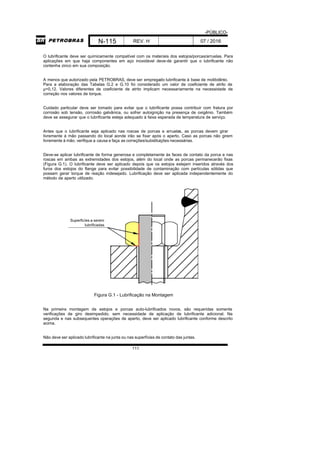 -PÚBLICO-
N-115 REV. H 07 / 2016
111
O lubrificante deve ser quimicamente compatível com os materiais dos estojos/porcas/arruelas. Para
aplicações em que haja componentes em aço inoxidável deve-de garantir que o lubrificante não
contenha zinco em sua composição.
A menos que autorizado pela PETROBRAS, deve ser empregado lubrificante à base de molibdênio.
Para a elaboração das Tabelas G.2 e G.10 foi considerado um valor de coeficiente de atrito de
µ=0,12. Valores diferentes de coeficiente de atrito implicam necessariamente na necessidade de
correção nos valores de torque.
Cuidado particular deve ser tomado para evitar que o lubrificante possa contribuir com fratura por
corrosão sob tensão, corrosão galvânica, ou sofrer autoignição na presença de oxigênio. Também
deve se assegurar que o lubrificante esteja adequado à faixa esperada de temperatura de serviço.
Antes que o lubrificante seja aplicado nas roscas de porcas e arruelas, as porcas devem girar
livremente à mão passando do local aonde irão se fixar após o aperto. Caso as porcas não girem
livremente à mão, verifique a causa e faça as correções/substituições necessárias.
Deve-se aplicar lubrificante de forma generosa e completamente às faces de contato da porca e nas
roscas em ambas as extremidades dos estojos, além do local onde as porcas permanecerão fixas
(Figura G.1). O lubrificante deve ser aplicado depois que os estojos estejam inseridos através dos
furos dos estojos do flange para evitar possibilidade de contaminação com partículas sólidas que
possam gerar torque de reação indesejado. Lubrificação deve ser aplicada independentemente do
método de aperto utilizado.
Superficíes a serem
lubrificadas
Figura G.1 - Lubrificação na Montagem
Na primeira montagem de estojos e porcas auto-lubrificados novos, são requeridas somente
verificações de giro desimpedido, sem necessidade de aplicação de lubrificante adicional. Na
segunda e nas subsequentes operações de aperto, deve ser aplicado lubrificante conforme descrito
acima.
Não deve ser aplicado lubrificante na junta ou nas superfícies de contato das juntas.
 