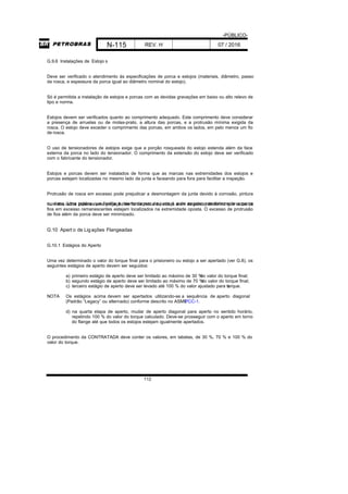 -PÚBLICO-
N-115 REV. H 07 / 2016
112
G.9.6 Instalações de Estojo s
Deve ser verificado o atendimento às especificações de porca e estojos (materiais, diâmetro, passo
da rosca, e espessura da porca igual ao diâmetro nominal do estojo).
Só é permitida a instalação de estojos e porcas com as devidas gravações em baixo ou alto relevo de
tipo e norma.
Estojos devem ser verificados quanto ao comprimento adequado. Este comprimento deve considerar
a presença de arruelas ou de molas-prato, a altura das porcas, e a protrusão mínima exigida da
rosca. O estojo deve exceder o comprimento das porcas, em ambos os lados, em pelo menos um fio
de rosca.
O uso de tensionadores de estojos exige que a porção rosqueada do estojo estenda além da face
externa da porca no lado do tensionador. O comprimento da extensão do estojo deve ser verificado
com o fabricante do tensionador.
Estojos e porcas devem ser instalados de forma que as marcas nas extremidades dos estojos e
porcas estejam localizadas no mesmo lado da junta e faceando para fora para facilitar a inspeção.
Protrusão de rosca em excesso pode prejudicar a desmontagem da junta devido à corrosão, pintura
ou dano. Uma prática que facilita a desmontagem da junta é a de engatar completamente a porcanum dos lados (apenas uma projeção de fio de rosca de estojo além da porca) de forma que todos os
fios em excesso remanescentes estejam localizados na extremidade oposta. O excesso de protrusão
de fios além da porca deve ser minimizado.
G.10 Apert o de Ligações Flangeadas
G.10.1 Estágios do Aperto
Uma vez determinado o valor do torque final para o prisioneiro ou estojo a ser apertado (ver G.8), os
seguintes estágios de aperto devem ser seguidos:
a) primeiro estágio de aperto deve ser limitado ao máximo de 30 %do valor do torque final;
b) segundo estágio de aperto deve ser limitado ao máximo de 70 %do valor do torque final;
c) terceiro estágio de aperto deve ser levado até 100 % do valor ajustado para otorque.
NOTA Os estágios acima devem ser apertados utilizando-se a sequência de aperto diagonal
(Padrão “Legacy” ou alternado) conforme descrito no ASMEPCC-1.
d) na quarta etapa de aperto, mudar de aperto diagonal para aperto no sentido horário,
repetindo 100 % do valor do torque calculado. Deve-se prosseguir com o aperto em torno
do flange até que todos os estojos estejam igualmente apertados.
O procedimento da CONTRATADA deve conter os valores, em tabelas, de 30 %, 70 % e 100 % do
valor do torque.
 