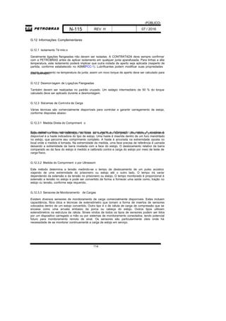 -PÚBLICO-
N-115 REV. H 07 / 2016
114
G.12 Informações Complementares
G.12.1 Isolamento Té rmic o
Geralmente ligações flangeadas não devem ser isoladas. A CONTRATADA deve sempre confirmar
com a PETROBRAS antes de aplicar isolamento em qualquer junta aparafusada. Para linhas a alta
temperatura, este isolamento poderá implicar que outra rodada de aperto seja aplicada (reaperto de
partida, conforme estabelecido no ASMEPCC-1). Lubrificantes podem modificar suas propriedades
devido ao aumento na temperatura da junta; assim um novo torque de aperto deve ser calculado paraesta operação.
G.12.2 Desmon tagem de Ligações Flangeadas
Também devem ser realizadas no padrão cruzado. Um estágio intermediário de 50 % do torque
calculado deve ser aplicado durante a desmontagem.
G.12.3 Sistemas de Controle de Carga
Várias técnicas são comercialmente disponíveis para controlar e garantir carregamento de estojo,
conforme dispostas abaixo:
G.12.3.1 Medida Direta do Compriment o
Este método utiliza extensômetro mecânico para medir a deformação do estojo. A acurácia édependente do nível de calibração do teste de carga físico cumprido. Uma técnica prontamente
disponível é a haste indicadora do tipo de estojo. Uma haste é inserida dentro de um furo mandrilado
no estojo, que percorre seu comprimento completo. A haste é ancorada na extremidade oposta no
local onde a medida é tomada. Na extremidade da medida, uma face precisa de referência é usinada
deixando a extremidade da barra nivelada com a face do estojo. O deslocamento relativo da barra
comparado ao da face do estojo é medido e calibrado contra a carga do estojo por meio de teste de
carga físico.
G.12.3.2 Medida do Compriment o por Ultrassom
Este método determina a tensão medindo-se o tempo de deslocamento de um pulso acústico
viajando de uma extremidade do prisioneiro ou estojo até o outro lado. O tempo irá variar
dependendo da extensão e da tensão no prisioneiro ou estojo. O tempo monitorado é proporcional à
extensão e tensão no estojo e pode ser convertido de forma a fornecer uma saída como, tração no
estojo ou tensão, conforme seja requerido.
G.12.3.3 Sensores de Monitoramento de Cargas
Existem diversos sensores de monitoramento de carga comercialmente disponíveis. Estes incluem
capacitância, fibra ótica e técnicas de extensômetro que tomam a forma de insertos de sensores
colocados dentro de um estojo convertido. Outro tipo é o de célula de carga de compressão que se
encaixa como uma arruela embaixo da porca ou cabeça do estojo. Outros tipos utilizam
extensômetros na estrutura da célula. Sinais vindos de todos os tipos de sensores podem ser lidos
por um dispositivo carregado a mão ou por sistemas de monitoramento conectados; tendo potencial
futuro para monitoramento remoto de sinal. Os sensores são particularmente úteis onde há
necessidade de se monitorar continuamente a carga de estojo em serviço.
 