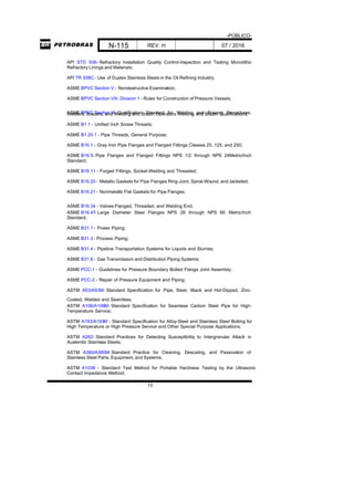 -PÚBLICO-
N-115 REV. H 07 / 2016
13
API STD 936- Refractory Installation Quality Control-Inspection and Testing Monolithic
Refractory Linings and Materials;
API TR 938C - Use of Duplex Stainless Steels in the Oil Refining Industry;
ASME BPVC Section V - Nondestructive Examination;
ASME BPVC Section VIII, Division 1 - Rules for Construction of Pressure Vessels;
ASME BPVC Section IX- Qualification Standard for Welding and Brazing Procedures,Welders, Brazers, and Welding and Brazin Operators Welding and Brazin Qualifications;
ASME B1.1 - Unified Inch Screw Threads;
ASME B1.20.1 - Pipe Threads, General Purpose;
ASME B16.1 - Gray Iron Pipe Flanges and Flanged Fittings Classes 25, 125, and 250;
ASME B16.5- Pipe Flanges and Flanged Fittings NPS 1/2 through NPS 24Metric/Inch
Standard;
ASME B16.11 - Forged Fittings, Socket-Welding and Threaded;
ASME B16.20 - Metallic Gaskets for Pipe Flanges Ring-Joint, Spiral-Wound, and Jacketed;
ASME B16.21 - Nonmetallic Flat Gaskets for Pipe Flanges;
ASME B16.34 - Valves-Flanged, Threaded, and Welding End;
ASME B16.47- Large Diameter Steel Flanges NPS 26 through NPS 60 Metric/Inch
Standard;
ASME B31.1 - Power Piping;
ASME B31.3 - Process Piping;
ASME B31.4 - Pipeline Transportation Systems for Liquids and Slurries;
ASME B31.8 - Gas Transmission and Distribution Piping Systems;
ASME PCC-1 - Guidelines for Pressure Boundary Bolted Flange Joint Assembly;
ASME PCC-2 - Repair of Pressure Equipment and Piping;
ASTM A53/A53M- Standard Specification for Pipe, Steel, Black and Hot-Dipped, Zinc-
Coated, Welded and Seamless;
ASTM A106/A106M- Standard Specification for Seamless Carbon Steel Pipe for High-
Temperature Service;
ASTM A193/A193M - Standard Specification for Alloy-Steel and Stainless Steel Bolting for
High Temperature or High Pressure Service and Other Special Purpose Applications;
ASTM A262- Standard Practices for Detecting Susceptibility to Intergranular Attack in
Austenitic Stainless Steels;
ASTM A380/A380M- Standard Practice for Cleaning, Descaling, and Passivation of
Stainless Steel Parts, Equipment, and Systems;
ASTM A1038 - Standard Test Method for Portable Hardness Testing by the Ultrasonic
Contact Impedance Method;
 