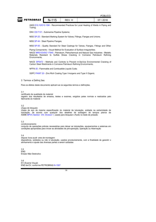 -PÚBLICO-
N-115 REV. H 07 / 2016
14
AWS D10.10/D10.10M - Recommended Practices for Local Heating of Welds in Piping and
Tubing;
DNV OS F101 - Submarine Pipeline Systems;
MSS SP-25 - Standard Marking System for Valves, Fittings, Flanges and Unions;
MSS SP-44 - Steel Pipeline Flanges;
MSS SP-55 - Quality Standard for Steel Castings for Valves, Flanges, Fittings and Other
Piping Components - Visual Method for Evaluation of Surface Irregularities;
NACE MR0103/ISO 17945 - Petroleum, Petrochemical and Natural Gas Industries - Metallic
Materials Resistant to Sulfide Stress Cracking in Corrosive Petroleum Refining
Environments;
NACE SP0472 - Methods and Controls to Prevent In-Service Environmental Cracking of
Carbon Steel Weldments in Corrosive Petroleum Refining Environments;
NFPA-30 - Flammable and Combustible Liquids Code;
SSPC PAINT 20 - Zinc-Rich Coating Type I Inorganic and Type II Organic.
3 Termos e Definiç ões
Para os efeitos deste documento aplicam-se os seguintes termos e definições.
3.1
certificado de qualidade de material
registro dos resultados de ensaios, testes e exames, exigidos pelas normas e realizados pelo
fabricante do material
3.2
chapa de bloqueio
chapa de aço da mesma especificação do material da tubulação, soldada na extremidade da
tubulação, de acordo com qualquer dos detalhes de soldagem de tampos planos da
ASME BPVC Section VIII, Division 1, usada para bloquear o fluido no teste de pressão
3.3
condicionamento
conjunto de operações prévias necessárias para deixar as tubulações, equipamentos e sistemas em
condições apropriadas para iniciar as atividades de pré-operação, operação ou hibernação
3.4
disposi tivos auxili ares de montagem
dispositivos, soldados ou não à tubulação, usados provisoriamente, com a finalidade de garantir o
alinhamento e ajuste das diversas partes a serem soldadas
3.5
END
Ensaio Não Destrutivo
3.6
EV (Exame Visual)
END de EV, conforme PETROBRAS N-1597
 