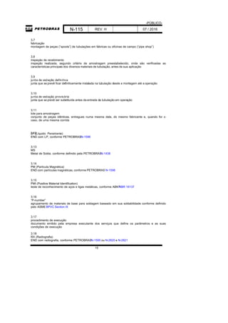 -PÚBLICO-
N-115 REV. H 07 / 2016
15
3.7
fabricação
montagem de peças (“spools”) de tubulações em fábricas ou oficinas de campo (“pipe shop”)
3.8
inspeção de recebimento
inspeção realizada, segundo critério de amostragem preestabelecido, onde são verificadas as
características principais dos diversos materiais de tubulação, antes de sua aplicação
3.9
junta de vedação definitiva
junta que se prevê ficar definitivamente instalada na tubulação desde a montagem até a operação
3.10
junta de vedação provisória
junta que se prevê ser substituída antes da entrada da tubulação em operação
3.11
lote para amostragem
conjunto de peças idênticas, entregues numa mesma data, do mesmo fabricante e, quando for o
caso, de uma mesma corrida
3.12LP (Líquido Penetrante)
END com LP, conforme PETROBRASN-1596
3.13
MS
Metal de Solda, conforme definido pela PETROBRASN-1438
3.14
PM (Partícula Magnética)
END com partículas magnéticas, conforme PETROBRAS N-1598
3.15
PMI (Positive Material Identification)
teste de reconhecimento de aços e ligas metálicas, conforme ABNTNBR 16137
3.16
“P-number”
agrupamento de materiais de base para soldagem baseado em sua soldabilidade conforme definido
pelo ASMEBPVC Section IX
3.17
procedimento de execução
documento emitido pela empresa executante dos serviços que define os parâmetros e as suas
condições de execução
3.18
RX (Radiografia)
END com radiografia, conforme PETROBRASN-1595 ou N-2820 e N-2821
 