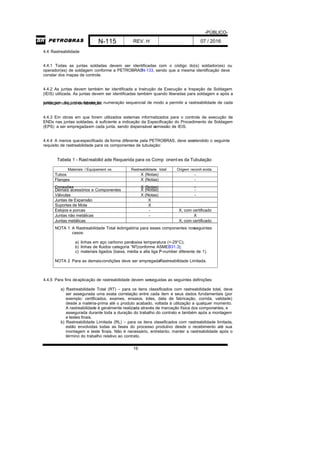 -PÚBLICO-
N-115 REV. H 07 / 2016
19
4.4 Rastreabilidade
4.4.1 Todas as juntas soldadas devem ser identificadas com o código do(s) soldador(es) ou
operador(es) de soldagem conforme a PETROBRASN-133, sendo que a mesma identificação deve
constar dos mapas de controle.
4.4.2 As juntas devem também ter identificada a Instrução de Execução e Inspeção de Soldagem
(IEIS) utilizada. As juntas devem ser identificadas também quando liberadas para soldagem e após a
soldagem. As juntas devem ter numeração sequencial de modo a permitir a rastreabilidade de cadajunta, por conjunto de tubulação.
4.4.3 Em obras em que forem utilizados sistemas informatizados para o controle de execução de
ENDs nas juntas soldadas, é suficiente a indicação da Especificação do Procedimento de Soldagem
(EPS) a ser empregadaem cada junta, sendo dispensável aemissão de IEIS.
4.4.4 A menos queespecificado de forma diferente pela PETROBRAS, deve seratendido o seguinte
requisito de rastreabilidade para os componentes de tubulação:
Tabela 1 - Rastreabilid ade Requerida para os Comp onent es da Tubulação
Materiais / Equipament os Rastreabilidade total Origem reconh ecida
Tubos X (Notas) -
Flanges X (Notas) -
Conexões X (Notas) -
Demais acessórios e Componentes X (Notas) -
Válvulas X (Notas) -
Juntas de Expansão X
Suportes de Mola X
Estojos e porcas - X, com certificado
Juntas não metálicas - X
Juntas metálicas X, com certificado
NOTA 1 A Rastreabilidade Total éobrigatória para esses componentes nosseguintes
casos:
a) linhas em aço carbono parabaixa temperatura (<-29°C);
b) linhas de fluidos categoria “M”(conforme ASMEB31.3);
c) materiais ligados (baixa, média e alta liga /P-number diferente de 1).
NOTA 2 Para as demaiscondições deve ser empregadaRastreabilidade Limitada.
4.4.5 Para fins deaplicação de rastreabilidade devem serseguidas as seguintes definições:
a) Rastreabilidade Total (RT) – para os itens classificados com rastreabilidade total, deve
ser assegurada uma exata correlação entre cada item e seus dados fundamentais (por
exemplo: certificados, exames, ensaios, lotes, data de fabricação, corrida, validade)
desde a matéria-prima até o produto acabado, voltada à utilização a qualquer momento.
A rastreabilidade é geralmente realizada através de marcação física dos componentes, e
assegurada durante toda a duração do trabalho do contrato e também após a montagem
e testes finais.
b) Rastreabilidade Limitada (RL) – para os itens classificados com rastreabilidade limitada,
estão envolvidas todas as fases do processo produtivo desde o recebimento até sua
montagem e teste finais. Não é necessário, entretanto, manter a rastreabilidade após o
término do trabalho relativo ao contrato.
 