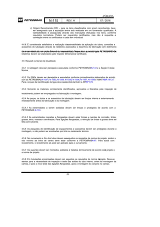 -PÚBLICO-
N-115 REV. H 07 / 2016
20
c) Origem Reconhecida (OR) – para os itens classificados com srcem reconhecida, deve
ser assegurado que a aquisição tenha sido realizada em um fornecedor qualificado. A
rastreabilidade é assegurada através das marcações efetuadas nos itens, conforme
requisitos normativos. Podem ser requeridos certificados, mas não é requerida a
correlação entre os certificados e cada item individual.
4.4.6 É considerada satisfatória a realização darastreabilidade da aplicação de tubos, conexões e
acessórios de tubulação através de relatórios associados e desenhos de fabricação (em detrimento
da necessidade da marcação física dos componentes). Nesse caso a metodologia de rastreabilidadedeve ser detalhada em procedimento de rastreabilidade específico aprovado pela PETROBRAS. Os
relatórios devem ser elaborados pelo Inspetor Dimensional certificado.
4.5 Requisit os Gerais de Qualidade
4.5.1 A soldagem deveser planejada eexecutada conforme PETROBRASN-133 e a Seção 8 desta
Norma.
4.5.2 Os ENDs devem ser planejados e executados conforme procedimentos elaborados de acordo
com as PETROBRASN-1591, N-1593, N-1594, N-1595, N-1596, N-1597, N-1598 e ABNTNBR 16137.
Para o ensaio de identificação de ligas deve seratendida também a APIRP 578.
4.5.3 Somente os materiais corretamente identificados, aprovados e liberados pela inspeção de
recebimento podem ser empregados na fabricação e montagem.
4.5.4 As peças, os tubos e os acessórios da tubulação devem ser limpos interna e externamente
imediatamente antes da fabricação e da montagem.
4.5.4.1 As extremidades a serem soldadas devem ser limpas e protegidas de acordo com a
PETROBRAS N-133.
4.5.4.2 As extremidades roscadas e flangeadas devem estar limpas e isentas de corrosão, tintas,
graxas, terra, mossas e serrilhados. Para ligações flangeadas, a remoção de tintas e graxas deve ser
feita com solvente.
4.5.5 As plaquetas de identificação de equipamentos e acessórios devem ser protegidas durante a
montagem, e não podem ser encobertas por tinta ou isolamento térmico.
4.5.6 No curvamento a frio dos tubos devem serseguidos os requisitos da norma de projeto, porém o
raio mínimo da linha de centro deve estar conforme a PETROBRASN-57. Para tubos com
revestimento, o revestimento só pode ser aplicado após o curvamento.
4.5.7 Os suportes devem ser montados, soldados e tratados termicamente de acordo como projeto e
a norma de projeto.
4.5.8 Em tubulações encamisadas devem ser seguidos os requisitos da norma deprojeto. Deve-se
atentar para a necessidade de inspeção e teste das soldas do tubo interno, antes da montagem da
camisa, e para o novo teste das ligações flangeadas, após a montagem do conjunto no campo.
 