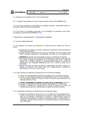 -PÚBLICO-
N-115 REV. H 07 / 2016
23
4.7 Intervenção em Tubulações em Se rviç o ou em Opera ção
4.7.1 A inspeção dastubulações em serviço deveser realizada conforme PETROBRASN-2555.
4.7.2 Para reparo, alteração oureclassificação de tubulações emserviço, recomenda-se adotar as
orientações da API570. [Prática Recomendada]
4.7.3 Para reparos em tubulações emoperação, ou sua interligação com tubulações novas, devem
ser seguidos os requisitos da PETROBRAS N-2163.
5 Recebim ento, Armazenamento e Preservação de Materiais
5.1 Contro le do Material Recebido
5.1.1 É obrigatória uma estrutura de recebimento e armazenamento dos materiais que tenha no
mínimo:
a) pessoal apto para realizar o manuseio, conferência e arquivamento da documentação de
recebimento dos materiais;
b) pessoal qualificado para execução dos testes de recebimento que forem exigidos nesta
Norma e aqueles requeridos na documentação de compra ou no procedimento de
recebimento;c) sistema de arquivamento da documentação de compra e recebimento de materiais;
d) infra-estrutura adequada para armazenamento adequado dos materiais, sendo requerido:
área coberta ao abrigo de intempéries ou uso de medidas para evitar o contato do
material com a atmosfera agressiva ou acompanhamento periódico da corrosão dos
equipamentos, para ambientes classificados como C5-I e C5-M de acordo com a
ISO 12944-2;
e) sistema de controle de acesso às áreas de armazenamento que evite o trânsito de
pessoal não autorizado. Esse sistema deve incluir obrigatoriamente a existência de
barreiras físicas como muros, cercas ou telas.
5.1.2 Cabe a estrutura de recebimento earmazenamento dos materiais as tarefasde:
a) verificar se a documentação do fornecedor está deacordo com os requisitos decompra;
b) verificar se a embalagem/suportação do produtoapresenta avarias. Em caso deavarias
deve ser avaliado e registrado o estado do produto, procedendo ao armazenamento ou à
devolução conforme o caso;
c) proceder a identificação de materiais, de acordo como 5.1.3 desta Norma, deforma apermitir a rastreabilidade dos materiais com os documentos de recebimento;
d) proceder o armazenamento físico dos materiais, de acordocomo 5.1.4 desta Norma;
e) proceder a liberação dos materiais para as frentes de trabalho, de acordo com
procedimento que permita a rastreabilidade do material nas frentes de trabalho.
5.1.3 A identificação demateriais no recebimentoenvolve asseguintes etapas:
a) inspeção dos materiais de acordo com 5.3 a 5.14 desta Norma, além dosrequisitos de
compra ou decorrentes do procedimento de recebimento. Esta inspeção deve ser feita
antes de sua aplicação na fabricação ou montagem. O relatório dessa inspeção de
recebimento deve explicitar as corridas ou lotes inspecionados, as características da
amostragem realizada conforme Anexo B, e as grandezas medidas, conforme aplicável a
cada componente;
 