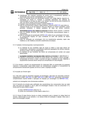 -PÚBLICO-
N-115 REV. H 07 / 2016
24
b) identificação dos materiais recebidos de acordo com o procedimento aplicável. A
identificação deve permitir rastreabilidade com o certificado;
c) todos os materiais devem ser identificados também com código decores, seguindo as
orientações do Anexo D. “Tubings” e conexões específicas dos sistemas de
instrumentação ou de traço de vapor, e os “tubings” de troca térmica para trocadores de
calor não devem receber pintura de identificação;
d) inspeção visual dosmateriais fundidos conforme MSSSP-55;
e) teste de reconhecimento deaços e ligasmetálicas, conforme APIRP 578, para todos os
materiais (exceto os de aço-carbono). Deve ser utilizado um método quantitativo, sendo
permitido, entretanto, o método qualitativo de teste por pontos conforme
PETROBRAS N-1591. Em ambos os casos os resultados devem permitir o confrontocom a composição química requerida do material;
f) teste de medição de ferrita, para todos os componentes açosinoxidáveis duplex e
superduplex;
g) teste de verificação de sensitização (ASTM A 262 prática A) por amostragem (5.2) para
os componentes forjados em aços inoxidáveis da série 300 (através de réplica
metalográfica);
h) teste de verificação por amostragem (5.2) de revestimentos aplicados, sejam eles
metálicos ou não metálicos (incluindo revestimentos de estojos).
5.1.4 Cuidados mínimosrequeridos noarmazenamento:
a) os materiais de aço inoxidável, ligas de níquel ou titânio e suas ligas devem ser
armazenados, manuseados e processados totalmente segregados dos demais materiais,
de forma a evitar o risco de contaminação;
b) os materiais em aço inoxidável não devem ser armazenadas em contato com peças
galvanizadas;
c) os materiais rejeitados nas inspeções feitas conforme o 5.1.3 devem seridentificados esegregados dos demais materiais para evitar risco de uso indevido;
d) materiais e componentes mantidos em áreas abertas, sem cobertura, devem sempreser
armazenados de forma a evitar o acúmulo de água e afastados do piso. Materiais e
equipamentos sensíveis devem sempre ser armazenados em área abrigada.
5.1.5 Se durante o período de armazenamento for observada falha na preservação de quaisquer
materiais e componentes, essas falhas devem ser imediatamente corrigidas e o procedimento de
armazenamento devidamente ajustado de forma a evitar a repetição da falha.
5.2 Ins peção por Amostr agem
5.2.1 Nos itens onde for requeridaa inspeção por amostragem, esta deve ser executada conforme
estabelecido na ABNT NBR 5426. As ABNT NBR 5425 e ABNT NBR 5427 apresentam informações
complementares visando facilitar a aplicação da inspeção por amostragem da ABNTNBR 5426,
podendo ser empregadas como ferramentas auxiliares.
5.2.2 O tamanho da amostra para verificação das características dos componentes deve ser dado
pelo nível geral de inspeção II, QL10, plano de amostragem simples e risco do consumidor 5 %,
exceto para os casos citados a seguir:
a) tubos ASTMA53/A53M: adotar QL 15;
b) juntas com enchimento e juntas deanel: adotar QL 4.
5.2.3 O Anexo B desta Norma resume os dados necessários para a seleção do código literal da
amostra, determinação do seu tamanho, e os valores limites de aceitação e rejeição, todos para o
plano de amostragem simples.
 